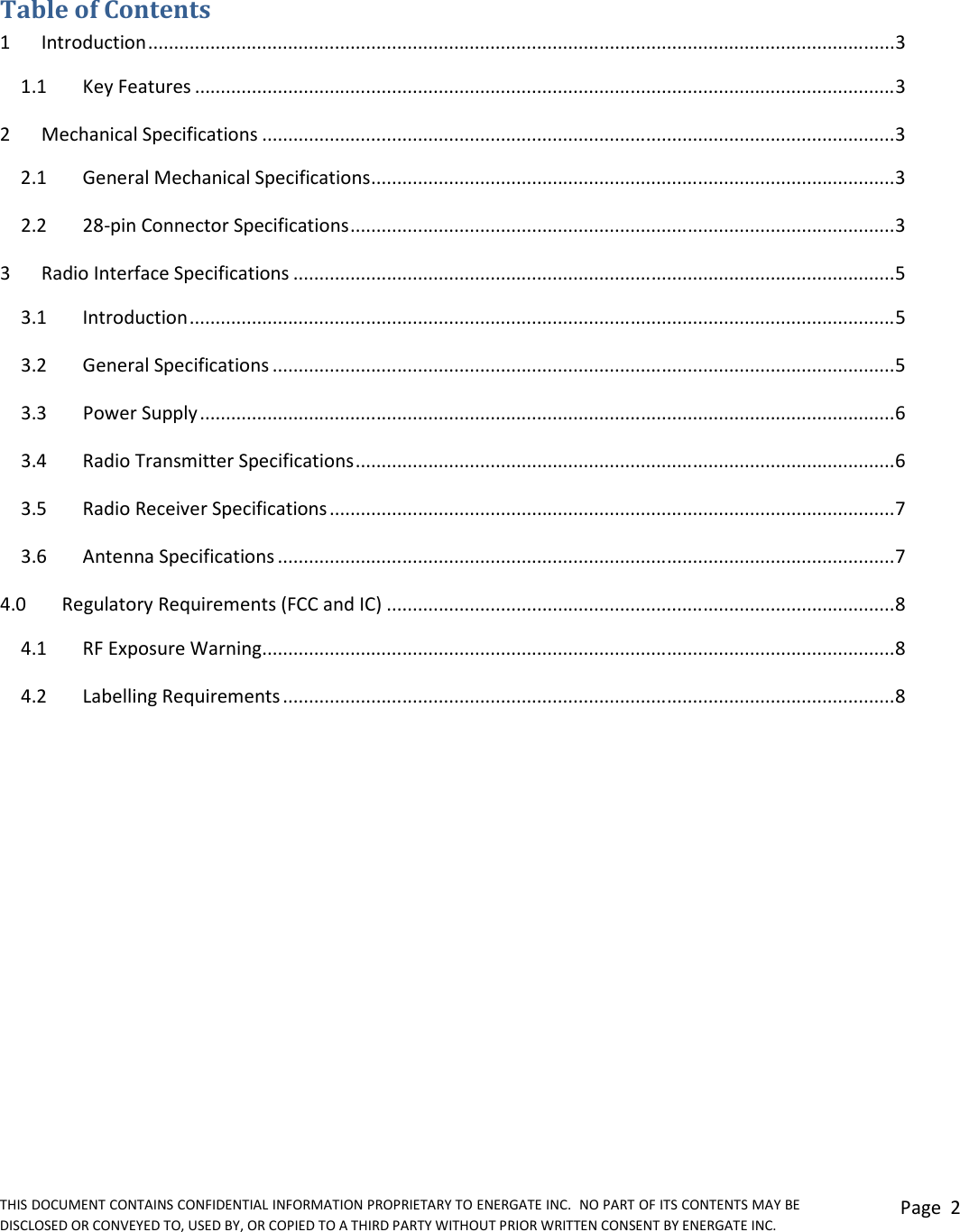 THIS DOCUMENT CONTAINS CONFIDENTIAL INFORMATION PROPRIETARY TO ENERGATE INC.  NO PART OF ITS CONTENTS MAY BE DISCLOSED OR CONVEYED TO, USED BY, OR COPIED TO A THIRD PARTY WITHOUT PRIOR WRITTEN CONSENT BY ENERGATE INC. Page  2   Table of Contents 1  Introduction ................................................................................................................................................ 3 1.1   Key Features ....................................................................................................................................... 3 2  Mechanical Specifications .......................................................................................................................... 3 2.1   General Mechanical Specifications ..................................................................................................... 3 2.2   28-pin Connector Specifications ......................................................................................................... 3 3  Radio Interface Specifications .................................................................................................................... 5 3.1  Introduction ........................................................................................................................................ 5 3.2  General Specifications ........................................................................................................................ 5 3.3  Power Supply ...................................................................................................................................... 6 3.4  Radio Transmitter Specifications ........................................................................................................ 6 3.5  Radio Receiver Specifications ............................................................................................................. 7 3.6  Antenna Specifications ....................................................................................................................... 7 4.0  Regulatory Requirements (FCC and IC) .................................................................................................. 8 4.1  RF Exposure Warning .......................................................................................................................... 8 4.2   Labelling Requirements ...................................................................................................................... 8 