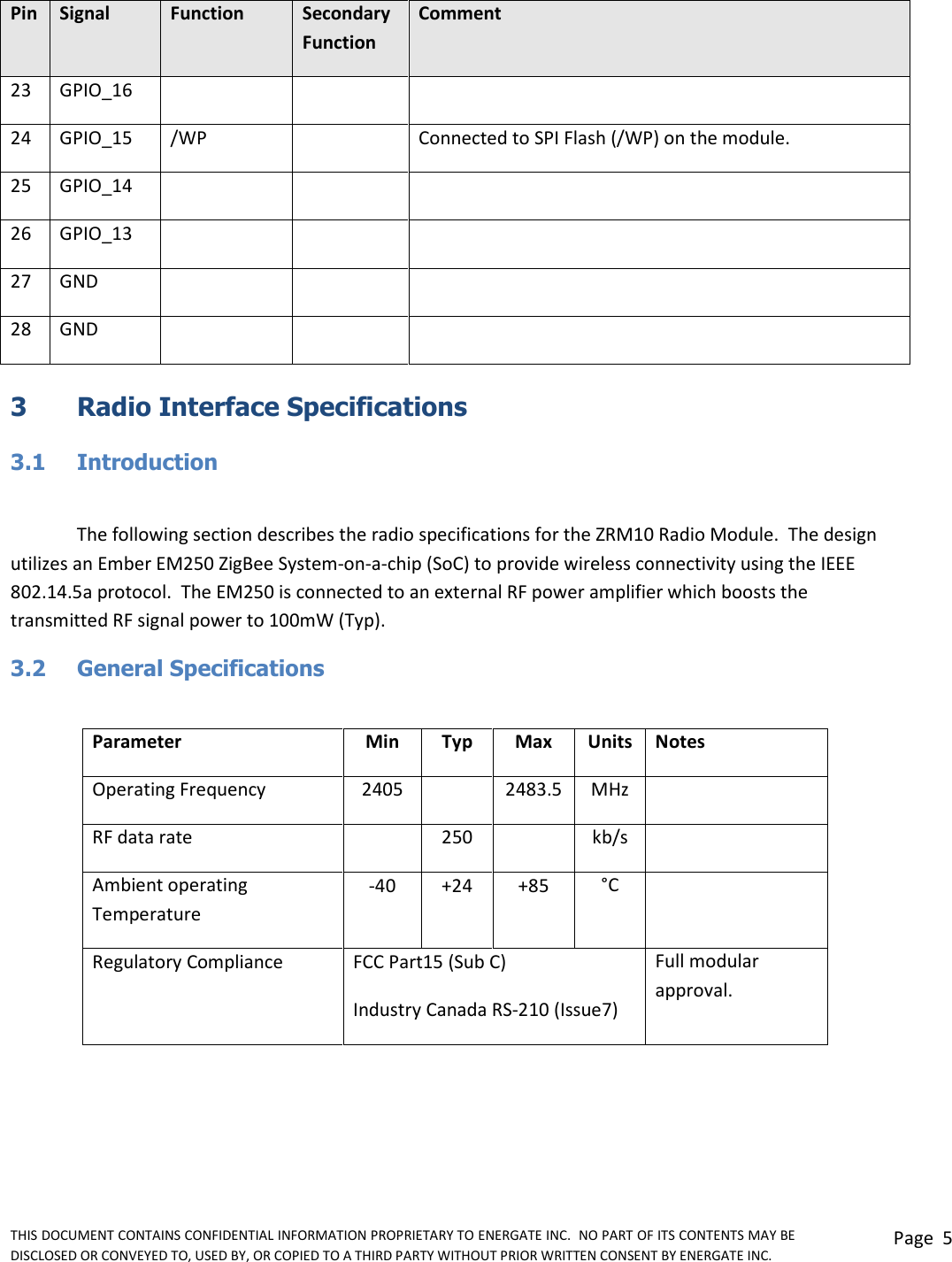 THIS DOCUMENT CONTAINS CONFIDENTIAL INFORMATION PROPRIETARY TO ENERGATE INC.  NO PART OF ITS CONTENTS MAY BE DISCLOSED OR CONVEYED TO, USED BY, OR COPIED TO A THIRD PARTY WITHOUT PRIOR WRITTEN CONSENT BY ENERGATE INC. Page  5  Pin Signal Function Secondary Function Comment 23 GPIO_16    24 GPIO_15 /WP  Connected to SPI Flash (/WP) on the module. 25 GPIO_14    26 GPIO_13    27 GND    28 GND     3  Radio Interface Specifications  3.1  Introduction  The following section describes the radio specifications for the ZRM10 Radio Module.  The design utilizes an Ember EM250 ZigBee System-on-a-chip (SoC) to provide wireless connectivity using the IEEE 802.14.5a protocol.  The EM250 is connected to an external RF power amplifier which boosts the transmitted RF signal power to 100mW (Typ).  3.2  General Specifications  Parameter Min Typ Max Units Notes Operating Frequency 2405  2483.5 MHz  RF data rate  250  kb/s  Ambient operating Temperature -40 +24 +85 °C  Regulatory Compliance FCC Part15 (Sub C) Full modular approval. Industry Canada RS-210 (Issue7)  