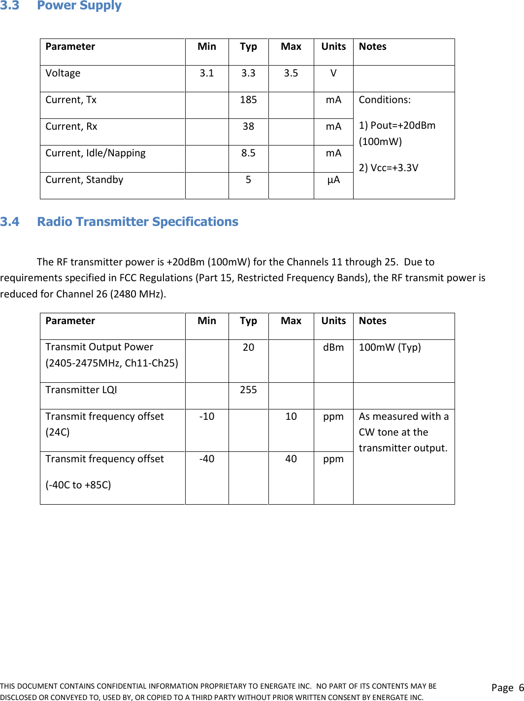 THIS DOCUMENT CONTAINS CONFIDENTIAL INFORMATION PROPRIETARY TO ENERGATE INC.  NO PART OF ITS CONTENTS MAY BE DISCLOSED OR CONVEYED TO, USED BY, OR COPIED TO A THIRD PARTY WITHOUT PRIOR WRITTEN CONSENT BY ENERGATE INC. Page  6  3.3  Power Supply  Parameter Min Typ Max Units Notes Voltage 3.1 3.3 3.5 V  Current, Tx  185  mA Conditions:  1) Pout=+20dBm (100mW)  2) Vcc=+3.3V Current, Rx  38  mA Current, Idle/Napping  8.5  mA Current, Standby  5  µA  3.4  Radio Transmitter Specifications  The RF transmitter power is +20dBm (100mW) for the Channels 11 through 25.  Due to requirements specified in FCC Regulations (Part 15, Restricted Frequency Bands), the RF transmit power is reduced for Channel 26 (2480 MHz). Parameter Min Typ Max Units Notes Transmit Output Power (2405-2475MHz, Ch11-Ch25)  20  dBm 100mW (Typ) Transmitter LQI  255    Transmit frequency offset (24C) -10  10 ppm As measured with a CW tone at the transmitter output. Transmit frequency offset (-40C to +85C) -40  40 ppm  