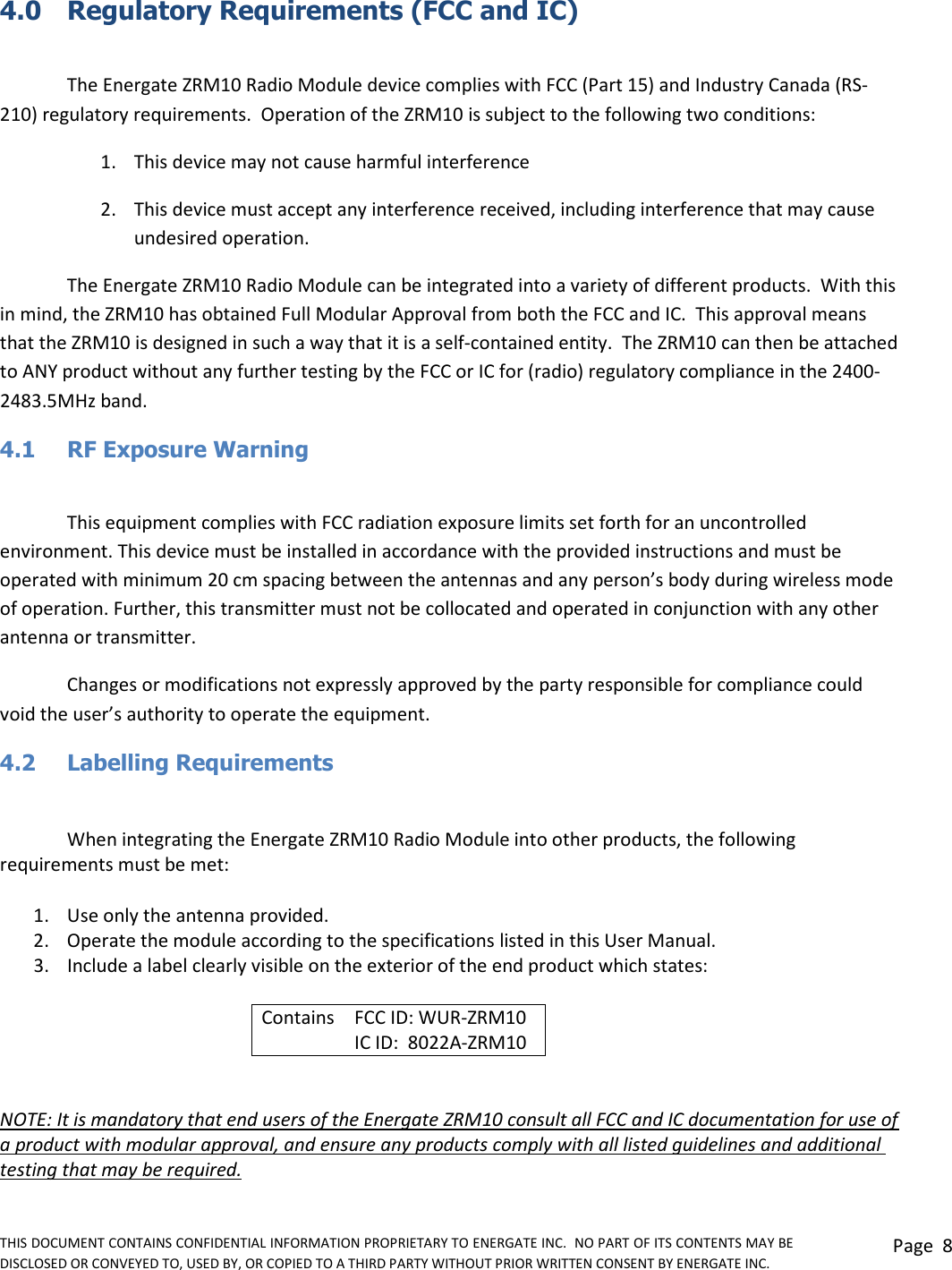 THIS DOCUMENT CONTAINS CONFIDENTIAL INFORMATION PROPRIETARY TO ENERGATE INC.  NO PART OF ITS CONTENTS MAY BE DISCLOSED OR CONVEYED TO, USED BY, OR COPIED TO A THIRD PARTY WITHOUT PRIOR WRITTEN CONSENT BY ENERGATE INC. Page  8  4.0  Regulatory Requirements (FCC and IC)  The Energate ZRM10 Radio Module device complies with FCC (Part 15) and Industry Canada (RS-210) regulatory requirements.  Operation of the ZRM10 is subject to the following two conditions:  1. This device may not cause harmful interference 2. This device must accept any interference received, including interference that may cause undesired operation. The Energate ZRM10 Radio Module can be integrated into a variety of different products.  With this in mind, the ZRM10 has obtained Full Modular Approval from both the FCC and IC.  This approval means that the ZRM10 is designed in such a way that it is a self-contained entity.  The ZRM10 can then be attached to ANY product without any further testing by the FCC or IC for (radio) regulatory compliance in the 2400-2483.5MHz band. 4.1  RF Exposure Warning  This equipment complies with FCC radiation exposure limits set forth for an uncontrolled environment. This device must be installed in accordance with the provided instructions and must be operated with minimum 20 cm spacing between the antennas and any person’s body during wireless mode of operation. Further, this transmitter must not be collocated and operated in conjunction with any other antenna or transmitter.  Changes or modifications not expressly approved by the party responsible for compliance could void the user’s authority to operate the equipment. 4.2   Labelling Requirements  When integrating the Energate ZRM10 Radio Module into other products, the following requirements must be met: 1. Use only the antenna provided.  2. Operate the module according to the specifications listed in this User Manual. 3. Include a label clearly visible on the exterior of the end product which states: Contains FCC ID: WUR-ZRM10  IC ID:  8022A-ZRM10  NOTE: It is mandatory that end users of the Energate ZRM10 consult all FCC and IC documentation for use of a product with modular approval, and ensure any products comply with all listed guidelines and additional testing that may be required. 