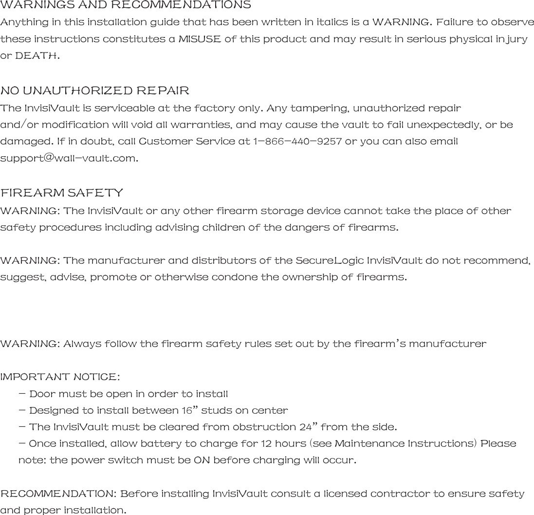 It&trade;  | _ WARNINGS AND RECOMMENDATIONS Anything in this installation guide that has been written in italics is a WARNING. Failure to observe these instructions constitutes a MISUSE of this product and may result in serious physical injury or DEATH.  NO UNAUTHORIZED REPAIR The InvisiVault is serviceable at the factory only. Any tampering, unauthorized repair   and/or modification will void all warranties, and may cause the vault to fail unexpectedly, or be damaged. If in doubt, call Customer Service at 1-866-440-9257 or you can also email support@wall-vault.com.  FIREARM SAFETY WARNING: The InvisiVault or any other firearm storage device cannot take the place of other safety procedures including advising children of the dangers of firearms.  WARNING: The manufacturer and distributors of the SecureLogic InvisiVault do not recommend, suggest, advise, promote or otherwise condone the ownership of firearms.   _ | WARNING: Always follow the firearm safety rules set out by the firearm&rsquo;s manufacturer  IMPORTANT NOTICE: - Door must be open in order to install - Designed to install between 16&rdquo; studs on center - The InvisiVault must be cleared from obstruction 24&rdquo; from the side. - Once installed, allow battery to charge for 12 hours (see Maintenance Instructions) Please       note: the power switch must be ON before charging will occur.  RECOMMENDATION: Before installing InvisiVault consult a licensed contractor to ensure safety and proper installation.   InvisiVault&trade;  | _       