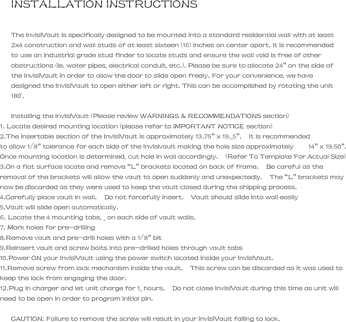 INSTALLATION INSTRUCTIONS  The InvisiVault is specifically designed to be mounted into a standard residential wall with at least 2x4 construction and wall studs of at least sixteen (16) inches on center apart. It is recommended to use an industrial grade stud finder to locate studs and ensure the wall void is free of other obstructions (ie. water pipes, electrical conduit, etc.). Please be sure to allocate 24&rdquo; on the side of the InvisiVault in order to allow the door to slide open freely. For your convenience, we have designed the InvisiVault to open either left or right. This can be accomplished by rotating the unit 180&deg;.  Installing the InvisiVault (Please review WARNINGS &amp; RECOMMENDATIONS section) 1. Locate desired mounting location (please refer to IMPORTANT NOTICE section)     2.The insertable section of the InvisiVault is approximately 13.75&rdquo; x 19._5&rdquo;.  It is recommended  to allow 1/8&rdquo; tolerance for each side of the Invisivault making the hole size approximately    14&rdquo; x 19.50&rdquo;.   Once mounting location is determined, cut hole in wall accordingly.    (Refer To Template For Actual Size) 3.On a flat surface locate and remove &ldquo;L&rdquo; brackets located on back of frame.    Be careful as the removal of the brackets will allow the vault to open suddenly and unexpectedly.    The &ldquo;L&rdquo; brackets may now be discarded as they were used to keep the vault closed during the shipping process.   4.Carefully place vault in wall.  Do not forcefully insert.  Vault should slide into wall easily        5.Vault will slide open automatically. 6. Locate the 4 mounting tabs, _ on each side of vault walls.     7. Mark holes for pre-drilling   8.Remove vault and pre-drill holes with a 1/8&rdquo; bit 9.Reinsert vault and screw bolts into pre-drilled holes through vault tabs   10.Power ON your InvisiVault using the power switch located inside your InvisiVault. 11.Remove screw from lock mechanism inside the vault.    This screw can be discarded as it was used to keep the lock from engaging the door.   12.Plug in charger and let unit charge for 1_ hours.    Do not close InvisiVault during this time as unit will need to be open in order to program initial pin.  CAUTION: Failure to remove the screw will result in your InvisiVault failing to lock.   InvisiVault&trade;  | _       