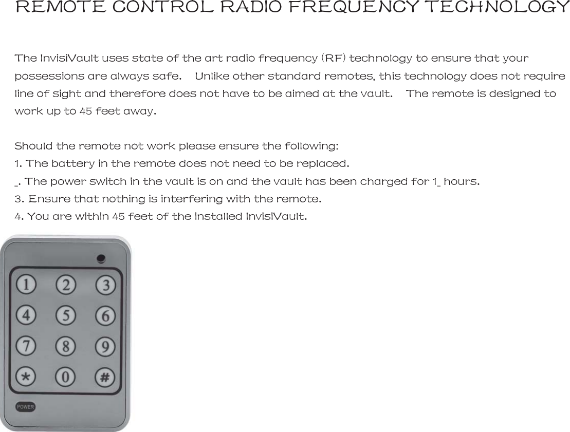 REMOTE CONTROL RADIO FREQUENCY TECHNOLOGY  The InvisiVault uses state of the art radio frequency (RF) technology to ensure that your possessions are always safe.    Unlike other standard remotes, this technology does not require line of sight and therefore does not have to be aimed at the vault.    The remote is designed to work up to 45 feet away.      Should the remote not work please ensure the following:     1. The battery in the remote does not need to be replaced. _. The power switch in the vault is on and the vault has been charged for 1_ hours. 3. Ensure that nothing is interfering with the remote. 4. You are within 45 feet of the installed InvisiVault.   10 |   InvisiVault&trade;  | 11          