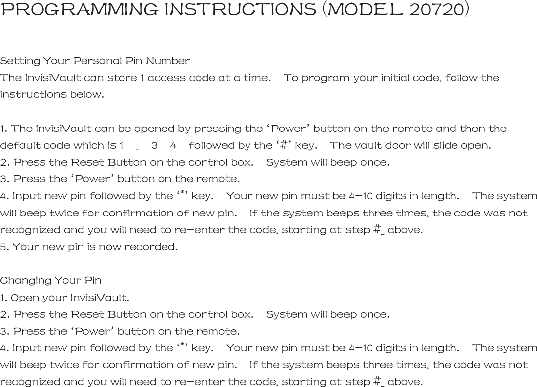 PROGRAMMING INSTRUCTIONS (MODEL 20720)  Setting Your Personal Pin Number The InvisiVault can store 1 access code at a time.    To program your initial code, follow the instructions below.    1. The InvisiVault can be opened by pressing the &lsquo;Power&rsquo; button on the remote and then the default code which is 1  _  3  4  followed by the &lsquo;#&rsquo; key.    The vault door will slide open. 2. Press the Reset Button on the control box.    System will beep once. 3. Press the &lsquo;Power&rsquo; button on the remote. 4. Input new pin followed by the &lsquo;*&rsquo; key.    Your new pin must be 4-10 digits in length.    The system will beep twice for confirmation of new pin.    If the system beeps three times, the code was not recognized and you will need to re-enter the code, starting at step #_ above.   5. Your new pin is now recorded.  Changing Your Pin 1. Open your InvisiVault. 2. Press the Reset Button on the control box.    System will beep once.   3. Press the &lsquo;Power&rsquo; button on the remote. 4. Input new pin followed by the &lsquo;*&rsquo; key.    Your new pin must be 4-10 digits in length.    The system will beep twice for confirmation of new pin.    If the system beeps three times, the code was not recognized and you will need to re-enter the code, starting at step #_ above.                        