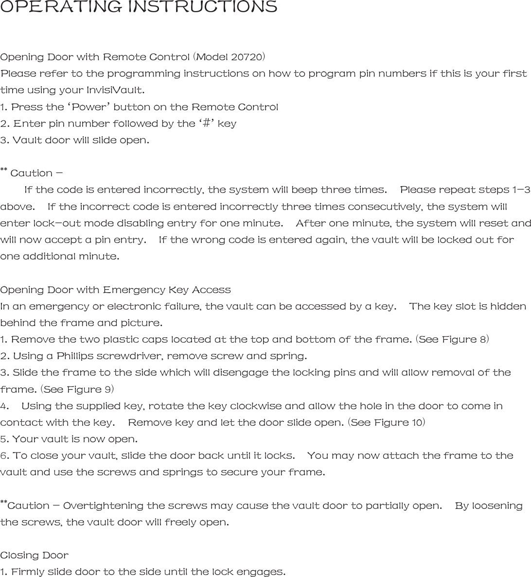 OPERATING INSTRUCTIONS  Opening Door with Remote Control (Model 20720) Please refer to the programming instructions on how to program pin numbers if this is your first time using your InvisiVault. 1. Press the &lsquo;Power&rsquo; button on the Remote Control 2. Enter pin number followed by the &lsquo;#&rsquo; key 3. Vault door will slide open.  ** Caution -       If the code is entered incorrectly, the system will beep three times.    Please repeat steps 1-3 above.    If the incorrect code is entered incorrectly three times consecutively, the system will enter lock-out mode disabling entry for one minute.    After one minute, the system will reset and will now accept a pin entry.    If the wrong code is entered again, the vault will be locked out for one additional minute.    Opening Door with Emergency Key Access   In an emergency or electronic failure, the vault can be accessed by a key.    The key slot is hidden behind the frame and picture.     1. Remove the two plastic caps located at the top and bottom of the frame. (See Figure 8) 2. Using a Phillips screwdriver, remove screw and spring.   3. Slide the frame to the side which will disengage the locking pins and will allow removal of the frame. (See Figure 9) 4.    Using the supplied key, rotate the key clockwise and allow the hole in the door to come in contact with the key.    Remove key and let the door slide open. (See Figure 10) 5. Your vault is now open. 6. To close your vault, slide the door back until it locks.    You may now attach the frame to the vault and use the screws and springs to secure your frame.    **Caution - Overtightening the screws may cause the vault door to partially open.    By loosening the screws, the vault door will freely open.  Closing Door 1. Firmly slide door to the side until the lock engages.        12 |   InvisiVault&trade; | 13 