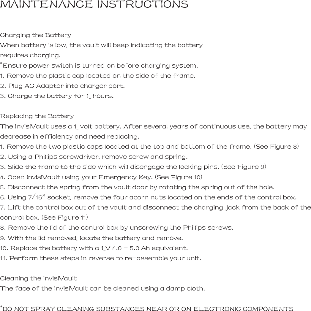 MAINTENANCE INSTRUCTIONS  Charging the Battery When battery is low, the vault will beep indicating the battery  requires charging. *Ensure power switch is turned on before charging system. 1. Remove the plastic cap located on the side of the frame. 2. Plug AC Adaptor into charger port. 3. Charge the battery for 1_ hours.  Replacing the Battery The InvisiVault uses a 1_ volt battery. After several years of continuous use, the battery may decrease in efficiency and need replacing. 1. Remove the two plastic caps located at the top and bottom of the frame. (See Figure 8) 2. Using a Phillips screwdriver, remove screw and spring. 3. Slide the frame to the side which will disengage the locking pins. (See Figure 9) 4. Open InvisiVault using your Emergency Key. (See Figure 10) 5. Disconnect the spring from the vault door by rotating the spring out of the hole.   6. Using 7/16&rdquo; socket, remove the four acorn nuts located on the ends of the control box. 7. Lift the control box out of the vault and disconnect the charging jack from the back of the control box. (See Figure 11) 8. Remove the lid of the control box by unscrewing the Phillips screws. 9. With the lid removed, locate the battery and remove. 10. Replace the battery with a 1_V 4.0 - 5.0 Ah equivalent. 11. Perform these steps in reverse to re-assemble your unit.  Cleaning the InvisiVault The face of the InvisiVault can be cleaned using a damp cloth.  *DO NOT SPRAY CLEANING SUBSTANCES NEAR OR ON ELECTRONIC COMPONENTS       