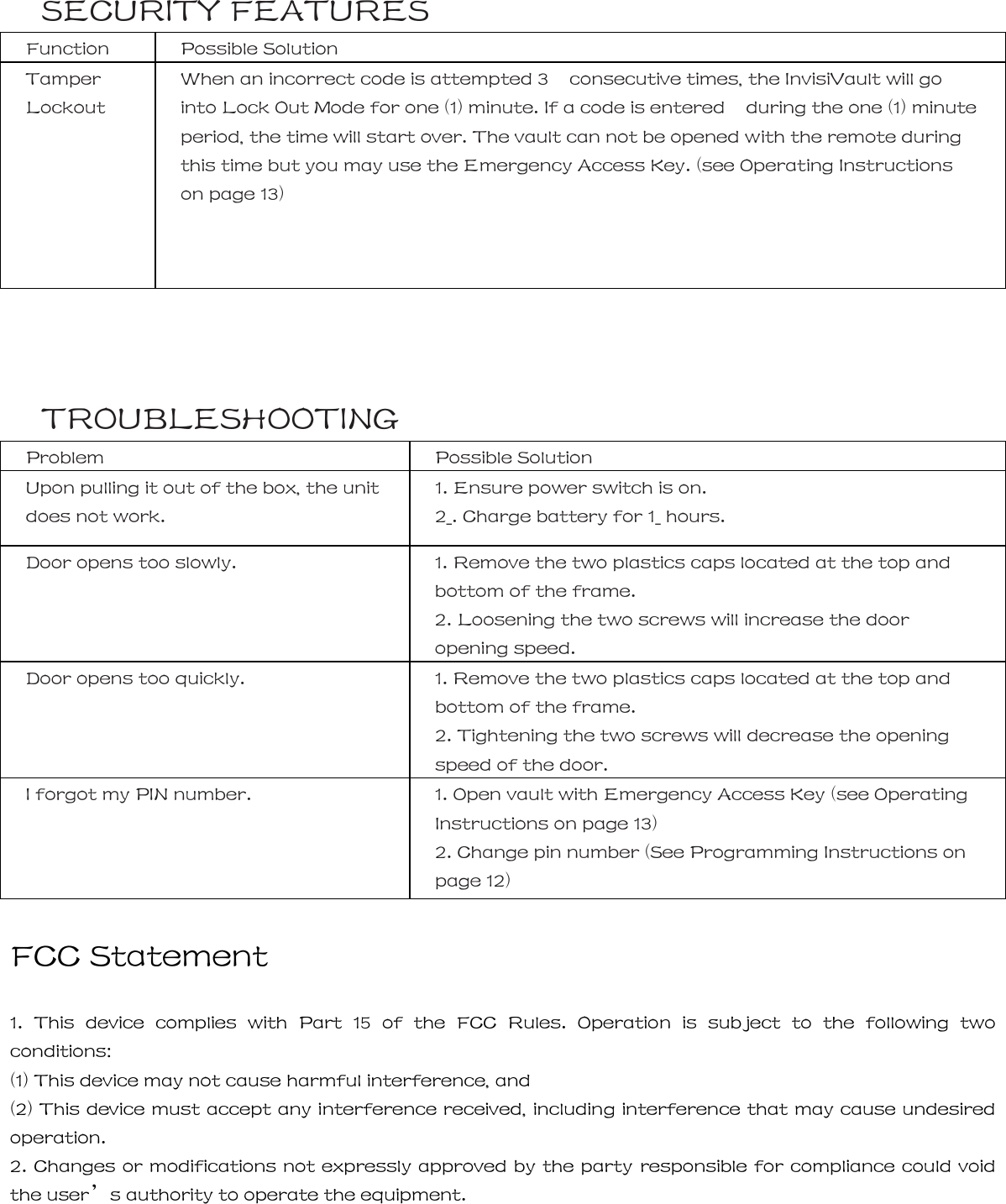 SECURITY FEATURES Function  Possible Solution Tamper Lockout When an incorrect code is attempted 3    consecutive times, the InvisiVault will go into Lock Out Mode for one (1) minute. If a code is entered    during the one (1) minute period, the time will start over. The vault can not be opened with the remote during this time but you may use the Emergency Access Key. (see Operating Instructions on page 13)   16 | TROUBLESHOOTING Problem  Possible Solution Upon pulling it out of the box, the unit does not work. 1. Ensure power switch is on. 2_. Charge battery for 1_ hours. Door opens too slowly.  1. Remove the two plastics caps located at the top and bottom of the frame. 2. Loosening the two screws will increase the door opening speed. Door opens too quickly.  1. Remove the two plastics caps located at the top and bottom of the frame. 2. Tightening the two screws will decrease the opening speed of the door. I forgot my PIN number.  1. Open vault with Emergency Access Key (see Operating Instructions on page 13) 2. Change pin number (See Programming Instructions on page 12)  FCC Statement  1.  This  device  complies  with  Part  15  of  the  FCC  Rules.  Operation is subject to the following two conditions: (1) This device may not cause harmful interference, and   (2) This device must accept any interference received, including interference that may cause undesired operation. 2. Changes or modifications not expressly approved by the party responsible for compliance could void the user&rsquo;s authority to operate the equipment.   