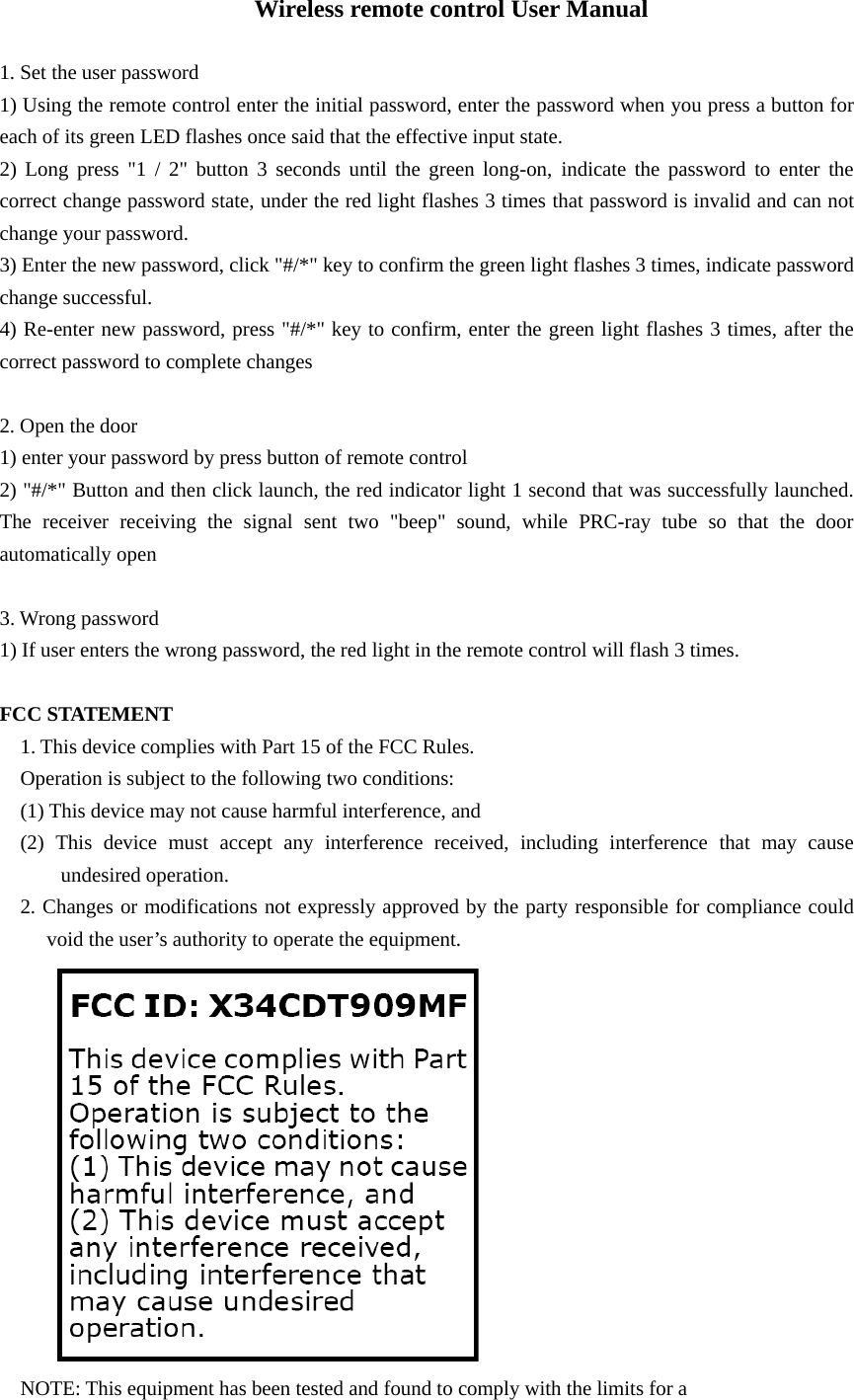 Wireless remote control User Manual  1. Set the user password   1) Using the remote control enter the initial password, enter the password when you press a button for each of its green LED flashes once said that the effective input state.   2) Long press "1 / 2" button 3 seconds until the green long-on, indicate the password to enter the correct change password state, under the red light flashes 3 times that password is invalid and can not change your password.   3) Enter the new password, click "#/*" key to confirm the green light flashes 3 times, indicate password change successful.   4) Re-enter new password, press "#/*" key to confirm, enter the green light flashes 3 times, after the correct password to complete changes    2. Open the door   1) enter your password by press button of remote control 2) "#/*" Button and then click launch, the red indicator light 1 second that was successfully launched. The receiver receiving the signal sent two "beep" sound, while PRC-ray tube so that the door automatically open    3. Wrong password 1) If user enters the wrong password, the red light in the remote control will flash 3 times.  FCC STATEMENT 1. This device complies with Part 15 of the FCC Rules. Operation is subject to the following two conditions: (1) This device may not cause harmful interference, and (2) This device must accept any interference received, including interference that may cause undesired operation. 2. Changes or modifications not expressly approved by the party responsible for compliance could void the user&rsquo;s authority to operate the equipment.  NOTE: This equipment has been tested and found to comply with the limits for a 
