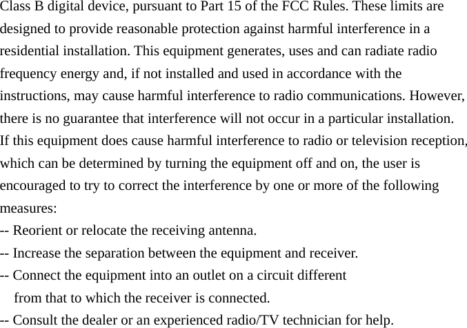 Class B digital device, pursuant to Part 15 of the FCC Rules. These limits are designed to provide reasonable protection against harmful interference in a residential installation. This equipment generates, uses and can radiate radio frequency energy and, if not installed and used in accordance with the instructions, may cause harmful interference to radio communications. However, there is no guarantee that interference will not occur in a particular installation. If this equipment does cause harmful interference to radio or television reception, which can be determined by turning the equipment off and on, the user is encouraged to try to correct the interference by one or more of the following measures: -- Reorient or relocate the receiving antenna. -- Increase the separation between the equipment and receiver. -- Connect the equipment into an outlet on a circuit different from that to which the receiver is connected. -- Consult the dealer or an experienced radio/TV technician for help. 