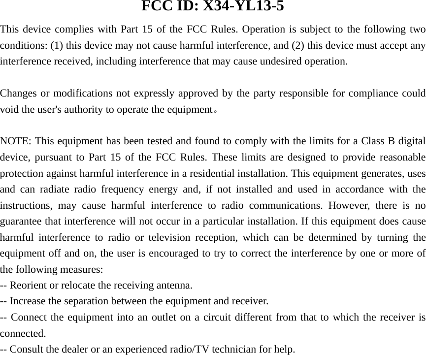  FCC ID: X34-YL13-5 This device complies with Part 15 of the FCC Rules. Operation is subject to the following two conditions: (1) this device may not cause harmful interference, and (2) this device must accept any interference received, including interference that may cause undesired operation.      Changes or modifications not expressly approved by the party responsible for compliance could void the user's authority to operate the equipment。  NOTE: This equipment has been tested and found to comply with the limits for a Class B digital device, pursuant to Part 15 of the FCC Rules. These limits are designed to provide reasonable protection against harmful interference in a residential installation. This equipment generates, uses and can radiate radio frequency energy and, if not installed and used in accordance with the instructions, may cause harmful interference to radio communications. However, there is no guarantee that interference will not occur in a particular installation. If this equipment does cause harmful interference to radio or television reception, which can be determined by turning the equipment off and on, the user is encouraged to try to correct the interference by one or more of the following measures: -- Reorient or relocate the receiving antenna.           -- Increase the separation between the equipment and receiver.              -- Connect the equipment into an outlet on a circuit different from that to which the receiver is connected.           -- Consult the dealer or an experienced radio/TV technician for help.    