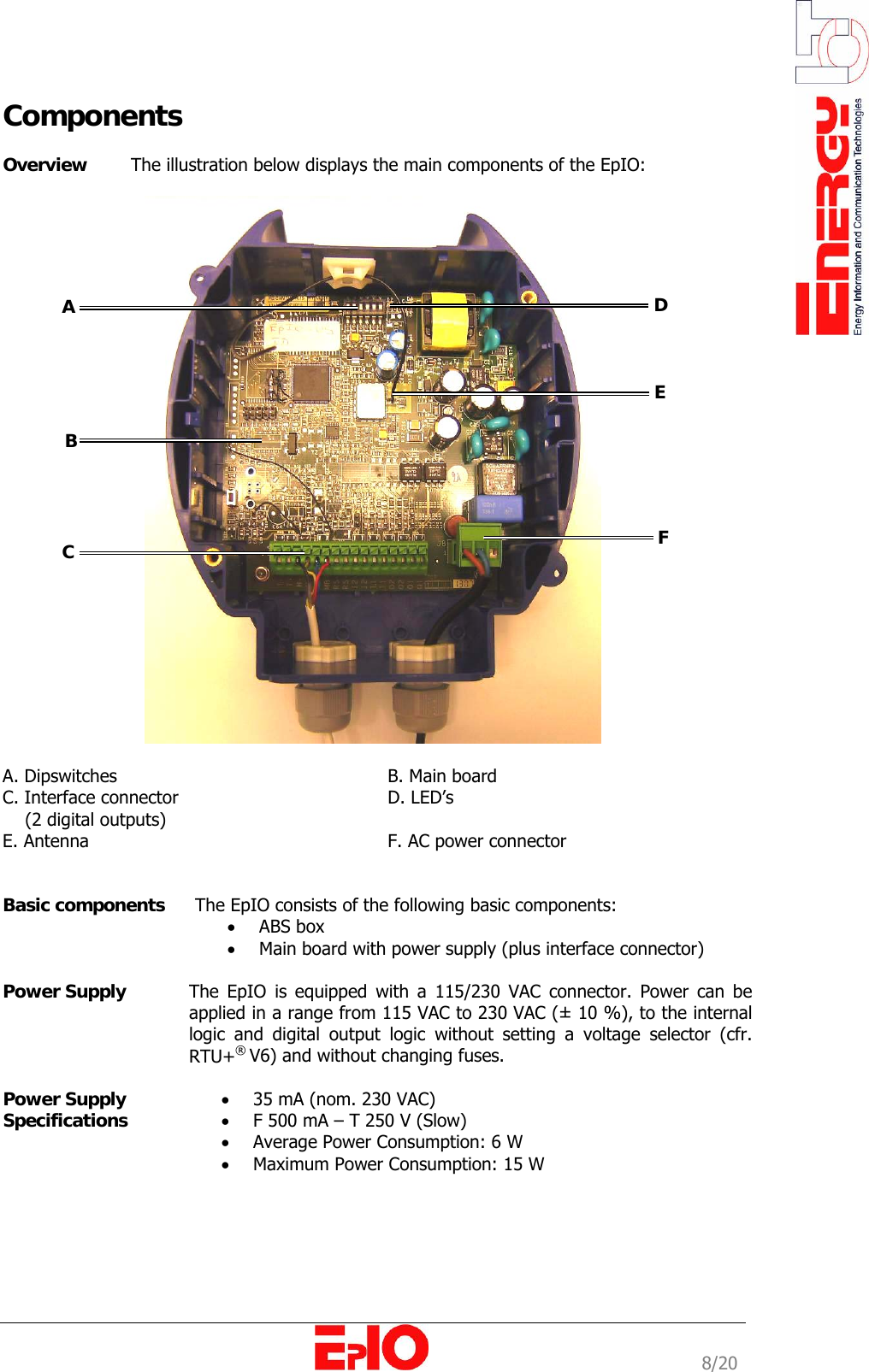                                                                                                              8/20 Components  Overview   The illustration below displays the main components of the EpIO:    A. Dipswitches      B. Main board C. Interface connector    D. LED&rsquo;s     (2 digital outputs)  E. Antenna      F. AC power connector           Basic components   The EpIO consists of the following basic components:  &bull; ABS box  &bull; Main board with power supply (plus interface connector)   Power Supply   The EpIO is equipped with a 115/230 VAC connector. Power can be applied in a range from 115 VAC to 230 VAC (&plusmn; 10 %), to the internal logic and digital output logic without setting a voltage selector (cfr. RTU+&reg; V6) and without changing fuses.  Power Supply  Specifications &bull; 35 mA (nom. 230 VAC) &bull; F 500 mA &ndash; T 250 V (Slow) &bull; Average Power Consumption: 6 W &bull; Maximum Power Consumption: 15 W   A  B  C  D EF 