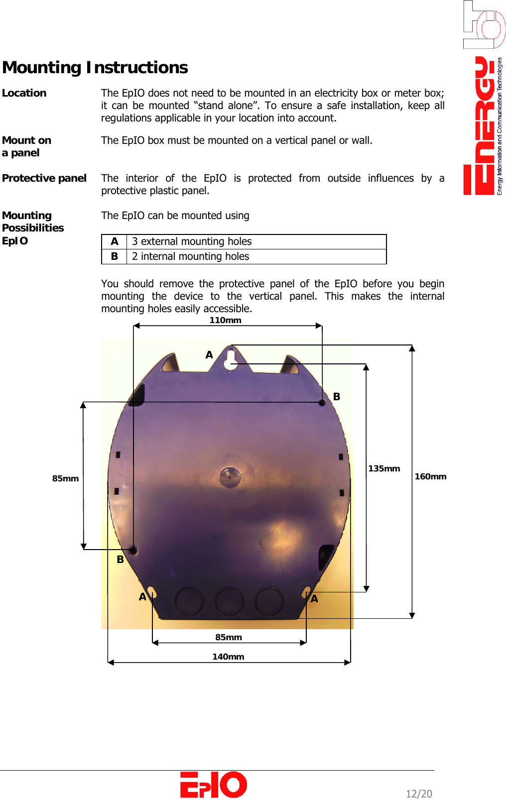                                                                                                              12/20 Mounting Instructions  Location  The EpIO does not need to be mounted in an electricity box or meter box; it can be mounted &ldquo;stand alone&rdquo;. To ensure a safe installation, keep all regulations applicable in your location into account.  Mount on  a panel   The EpIO box must be mounted on a vertical panel or wall.  Protective panel   The interior of the EpIO is protected from outside influences by a protective plastic panel.   Mounting Possibilities EpIO The EpIO can be mounted using   A  3 external mounting holes B  2 internal mounting holes  You should remove the protective panel of the EpIO before you begin mounting the device to the vertical panel. This makes the internal mounting holes easily accessible.     160mm 135mm 140mm 85mm 110mm 85mm BB  A AA