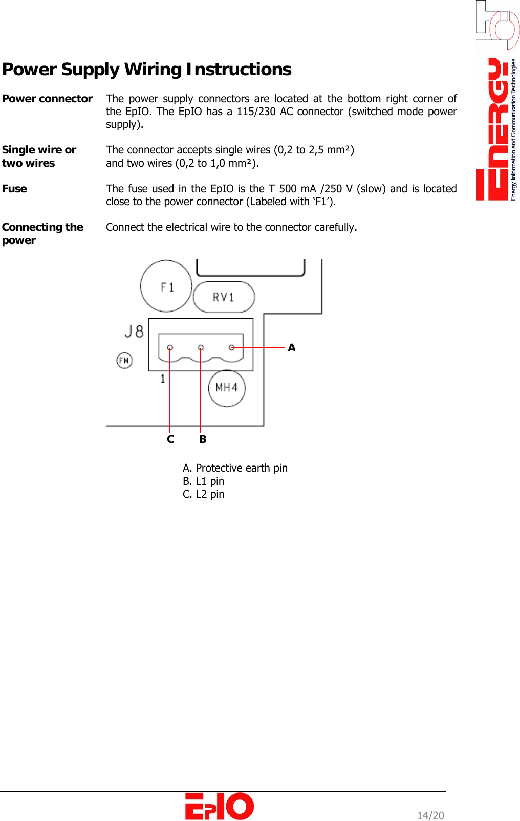                                                                                                              14/20 Power Supply Wiring Instructions  Power connector  The power supply connectors are located at the bottom right corner of the EpIO. The EpIO has a 115/230 AC connector (switched mode power supply).   Single wire or two wires  The connector accepts single wires (0,2 to 2,5 mm&sup2;)  and two wires (0,2 to 1,0 mm&sup2;).   Fuse   The fuse used in the EpIO is the T 500 mA /250 V (slow) and is located close to the power connector (Labeled with &lsquo;F1&rsquo;).   Connecting the power  Connect the electrical wire to the connector carefully.      A. Protective earth pin B. L1 pin C. L2 pin  A C        B