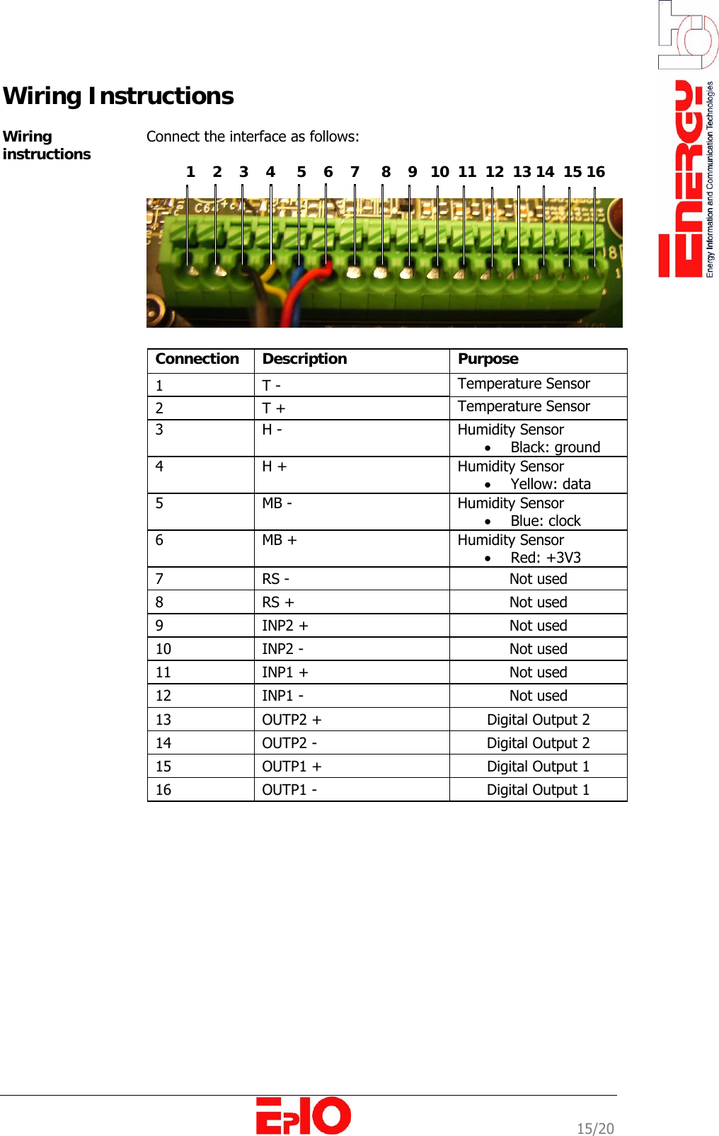                                                                                                              15/20 Wiring Instructions  Wiring instructions  Connect the interface as follows:            1    2    3    4     5    6    7     8    9   10  11  12  13 14  15 16     Connection  Description  Purpose  1   T -  Temperature Sensor 2   T +   Temperature Sensor 3   H -  Humidity Sensor &bull; Black: ground 4   H +  Humidity Sensor &bull; Yellow: data 5   MB -  Humidity Sensor &bull; Blue: clock 6   MB +  Humidity Sensor &bull; Red: +3V3 7   RS -   Not used 8   RS +  Not used 9  INP2 +  Not used 10  INP2 -  Not used 11  INP1 +  Not used 12  INP1 -  Not used 13  OUTP2 +  Digital Output 2 14  OUTP2 -  Digital Output 2 15  OUTP1 +  Digital Output 1 16  OUTP1 -  Digital Output 1 