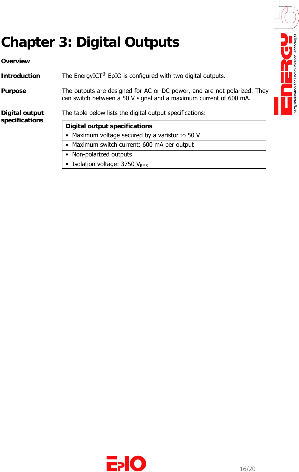                                                                                                              16/20 Chapter 3: Digital Outputs   Overview  Introduction  The EnergyICT&reg; EpIO is configured with two digital outputs.   Purpose   The outputs are designed for AC or DC power, and are not polarized. They can switch between a 50 V signal and a maximum current of 600 mA.  Digital output  specifications  The table below lists the digital output specifications:   Digital output specifications  &bull;  Maximum voltage secured by a varistor to 50 V &bull;  Maximum switch current: 600 mA per output &bull;  Non-polarized outputs  &bull;  Isolation voltage: 3750 VRMS  