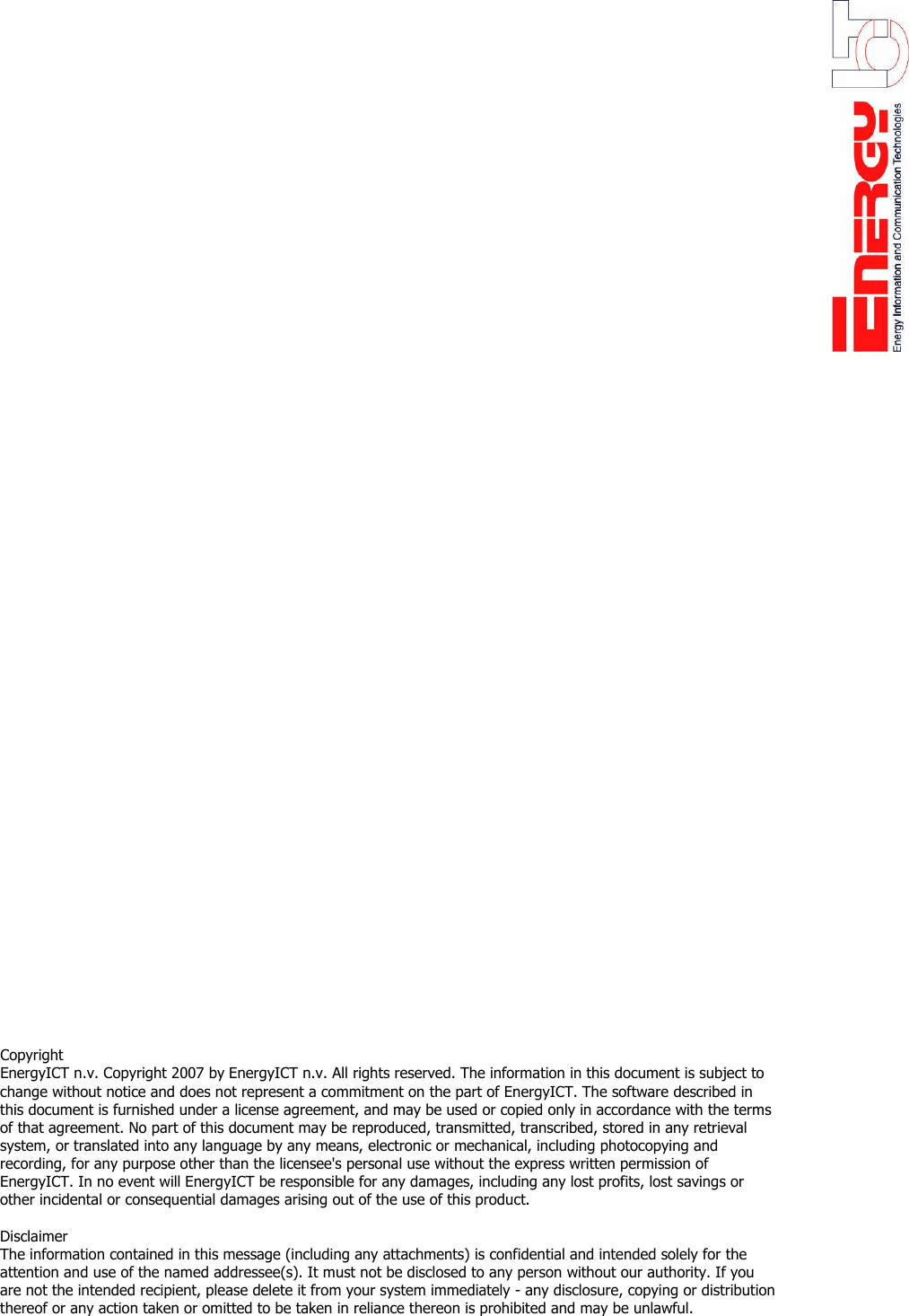                                                  Copyright  EnergyICT n.v. Copyright 2007 by EnergyICT n.v. All rights reserved. The information in this document is subject to change without notice and does not represent a commitment on the part of EnergyICT. The software described in this document is furnished under a license agreement, and may be used or copied only in accordance with the terms of that agreement. No part of this document may be reproduced, transmitted, transcribed, stored in any retrieval system, or translated into any language by any means, electronic or mechanical, including photocopying and recording, for any purpose other than the licensee's personal use without the express written permission of EnergyICT. In no event will EnergyICT be responsible for any damages, including any lost profits, lost savings or other incidental or consequential damages arising out of the use of this product.   Disclaimer  The information contained in this message (including any attachments) is confidential and intended solely for the attention and use of the named addressee(s). It must not be disclosed to any person without our authority. If you are not the intended recipient, please delete it from your system immediately - any disclosure, copying or distribution thereof or any action taken or omitted to be taken in reliance thereon is prohibited and may be unlawful.   
