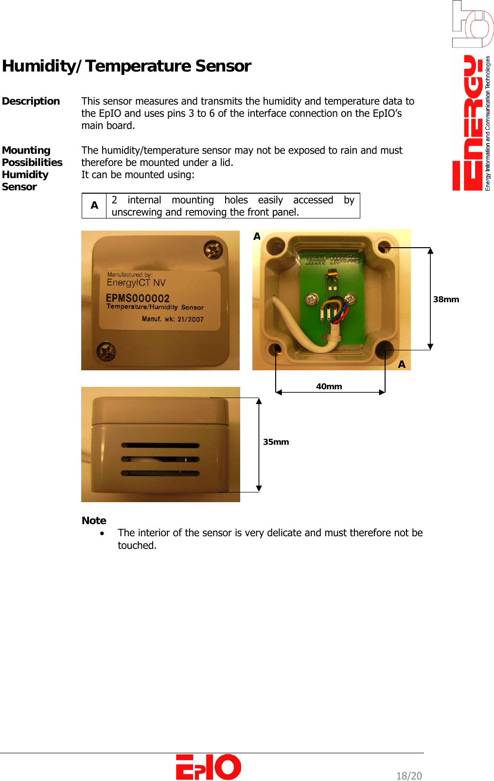                                                                                                              18/20 Humidity/Temperature Sensor  Description   This sensor measures and transmits the humidity and temperature data to the EpIO and uses pins 3 to 6 of the interface connection on the EpIO&rsquo;s main board.  Mounting Possibilities Humidity Sensor  The humidity/temperature sensor may not be exposed to rain and must therefore be mounted under a lid. It can be mounted using:  A  2 internal mounting holes easily accessed by unscrewing and removing the front panel.      Note &bull; The interior of the sensor is very delicate and must therefore not be touched.  38mm 40mm AA 35mm 