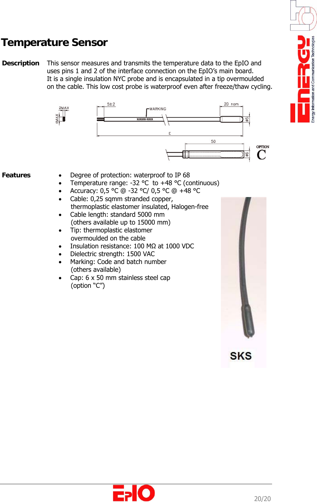                                                                                                              20/20 Temperature Sensor           Description  This sensor measures and transmits the temperature data to the EpIO and uses pins 1 and 2 of the interface connection on the EpIO&rsquo;s main board. It is a single insulation NYC probe and is encapsulated in a tip overmoulded on the cable. This low cost probe is waterproof even after freeze/thaw cycling.    Features  &bull; Degree of protection: waterproof to IP 68 &bull; Temperature range: -32 &deg;C  to +48 &deg;C (continuous) &bull; Accuracy: 0,5 &deg;C @ -32 &deg;C/ 0,5 &deg;C @ +48 &deg;C  &bull; Cable: 0,25 sqmm stranded copper,        thermoplastic elastomer insulated, Halogen-free &bull; Cable length: standard 5000 mm        (others available up to 15000 mm) &bull; Tip: thermoplastic elastomer        overmoulded on the cable &bull; Insulation resistance: 100 MΩ at 1000 VDC &bull; Dielectric strength: 1500 VAC &bull; Marking: Code and batch number        (others available)  &bull; Cap: 6 x 50 mm stainless steel cap        (option &ldquo;C&rdquo;)    