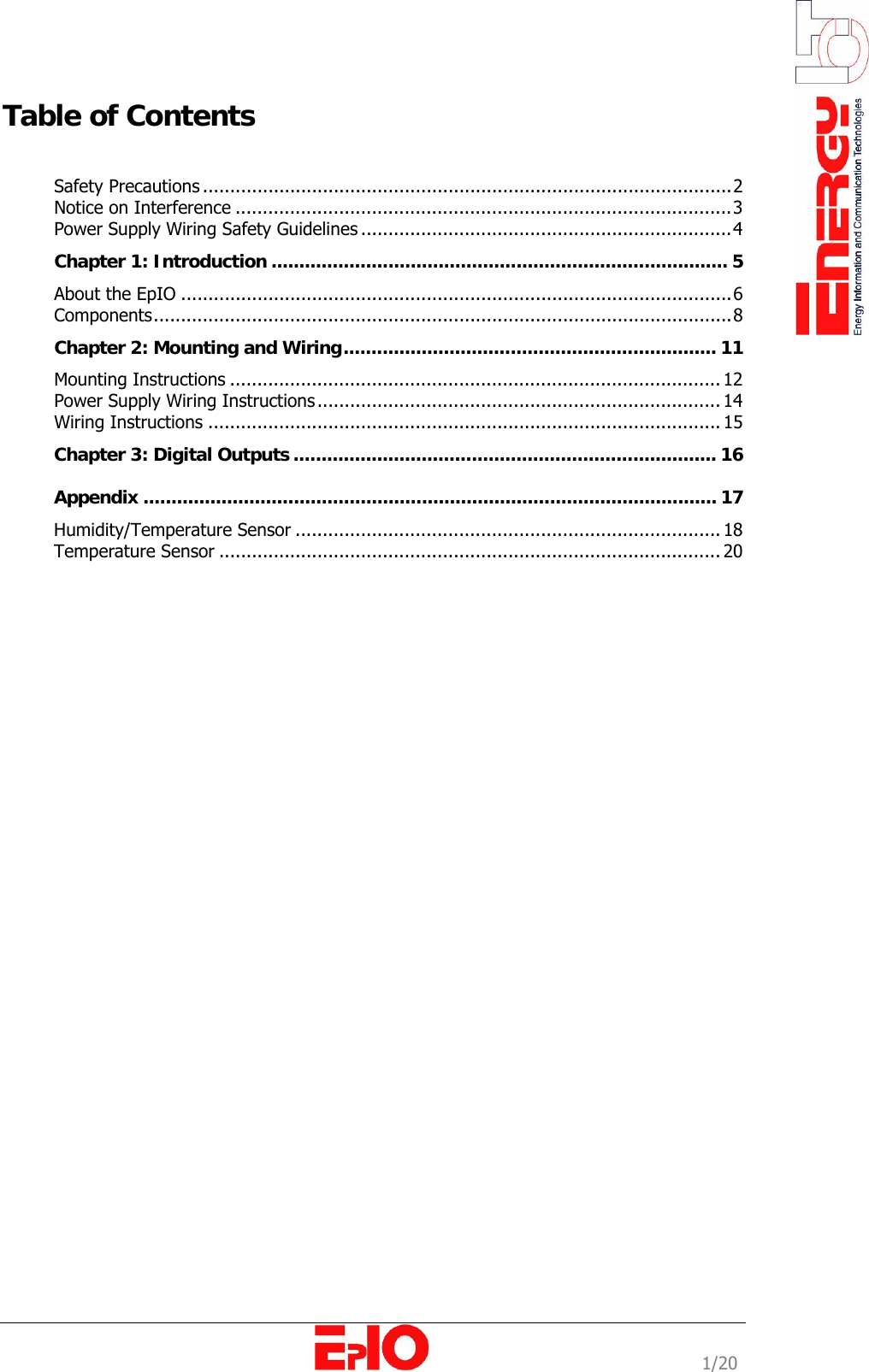                                                                                                              1/20 Table of Contents    Safety Precautions .................................................................................................2 Notice on Interference ...........................................................................................3 Power Supply Wiring Safety Guidelines ....................................................................4 Chapter 1: Introduction .................................................................................. 5 About the EpIO .....................................................................................................6 Components..........................................................................................................8 Chapter 2: Mounting and Wiring................................................................... 11 Mounting Instructions .......................................................................................... 12 Power Supply Wiring Instructions.......................................................................... 14 Wiring Instructions .............................................................................................. 15 Chapter 3: Digital Outputs ............................................................................ 16 Appendix ....................................................................................................... 17 Humidity/Temperature Sensor .............................................................................. 18 Temperature Sensor ............................................................................................ 20 