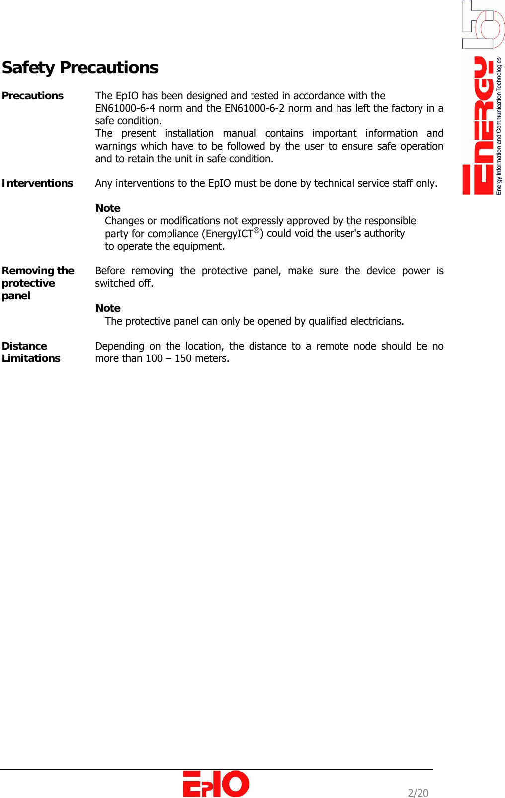                                                                                                              2/20 Safety Precautions  Precautions   The EpIO has been designed and tested in accordance with the  EN61000-6-4 norm and the EN61000-6-2 norm and has left the factory in a safe condition. The present installation manual contains important information and warnings which have to be followed by the user to ensure safe operation and to retain the unit in safe condition.  Interventions   Any interventions to the EpIO must be done by technical service staff only.   Note     Changes or modifications not expressly approved by the responsible    party for compliance (EnergyICT&reg;) could void the user's authority     to operate the equipment.  Removing the protective panel  Before removing the protective panel, make sure the device power is switched off.   Note    The protective panel can only be opened by qualified electricians.   Distance Limitations  Depending on the location, the distance to a remote node should be no more than 100 &ndash; 150 meters.                              