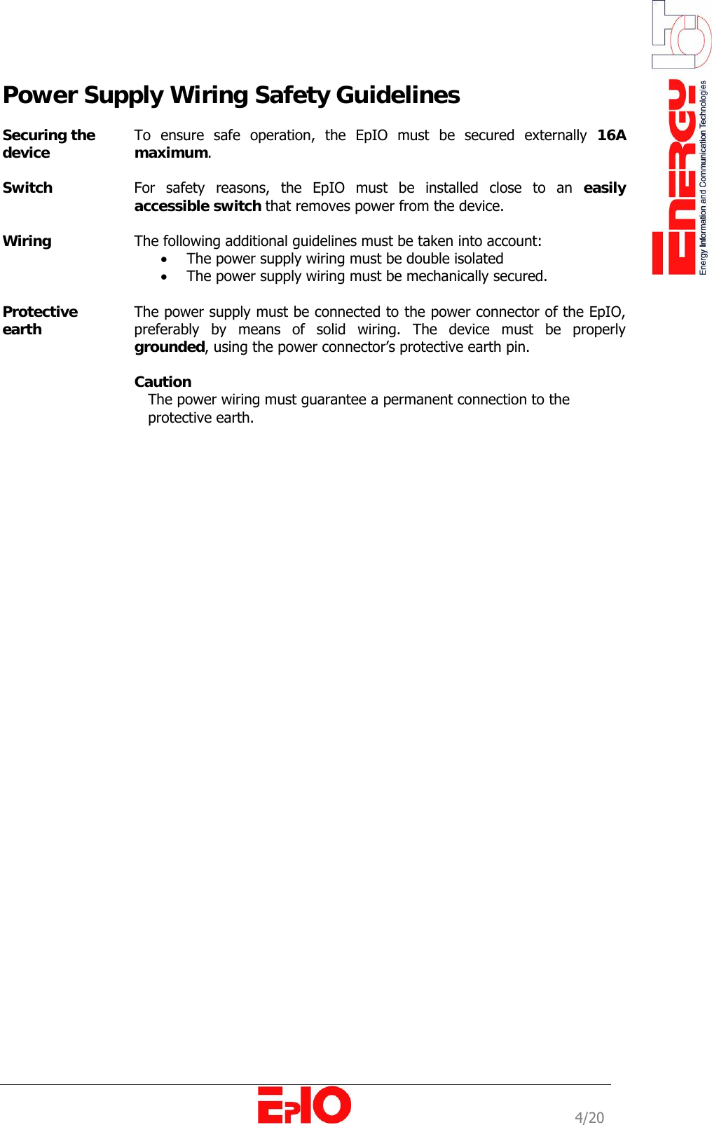                                                                                                              4/20 Power Supply Wiring Safety Guidelines  Securing the device  To ensure safe operation, the EpIO must be secured externally 16A maximum.   Switch  For safety reasons, the EpIO must be installed close to an easily accessible switch that removes power from the device.   Wiring  The following additional guidelines must be taken into account:  &bull; The power supply wiring must be double isolated  &bull; The power supply wiring must be mechanically secured.  Protective earth  The power supply must be connected to the power connector of the EpIO, preferably by means of solid wiring. The device must be properly grounded, using the power connector&rsquo;s protective earth pin.   Caution    The power wiring must guarantee a permanent connection to the         protective earth.   