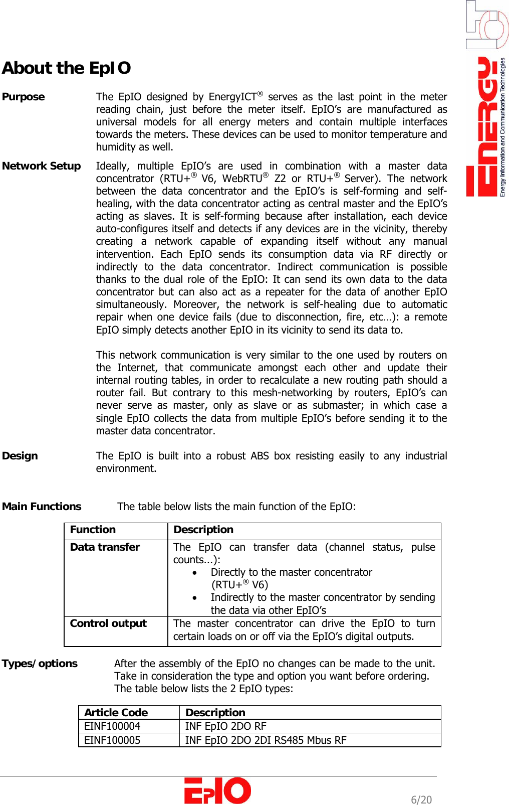                                                                                                              6/20 About the EpIO  Purpose   The EpIO designed by EnergyICT&reg; serves as the last point in the meter reading chain, just before the meter itself. EpIO&rsquo;s are manufactured as universal models for all energy meters and contain multiple interfaces towards the meters. These devices can be used to monitor temperature and humidity as well. Network Setup   Ideally, multiple EpIO&rsquo;s are used in combination with a master data concentrator (RTU+&reg;  V6, WebRTU&reg; Z2 or RTU+&reg;  Server). The network between the data concentrator and the EpIO&rsquo;s is self-forming and self-healing, with the data concentrator acting as central master and the EpIO&rsquo;s acting as slaves. It is self-forming because after installation, each device auto-configures itself and detects if any devices are in the vicinity, thereby creating a network capable of expanding itself without any manual intervention. Each EpIO sends its consumption data via RF directly or indirectly to the data concentrator. Indirect communication is possible thanks to the dual role of the EpIO: It can send its own data to the data concentrator but can also act as a repeater for the data of another EpIO simultaneously. Moreover, the network is self-healing due to automatic repair when one device fails (due to disconnection, fire, etc&hellip;): a remote EpIO simply detects another EpIO in its vicinity to send its data to.  This network communication is very similar to the one used by routers on the Internet, that communicate amongst each other and update their internal routing tables, in order to recalculate a new routing path should a router fail. But contrary to this mesh-networking by routers, EpIO&rsquo;s can never serve as master, only as slave or as submaster; in which case a single EpIO collects the data from multiple EpIO&rsquo;s before sending it to the master data concentrator.  Design   The EpIO is built into a robust ABS box resisting easily to any industrial environment.    Main Functions    The table below lists the main function of the EpIO:   Function  Description  Data transfer   The EpIO can transfer data (channel status, pulse counts...):  &bull; Directly to the master concentrator        (RTU+&reg; V6) &bull; Indirectly to the master concentrator by sending the data via other EpIO&rsquo;s Control output   The master concentrator can drive the EpIO to turn certain loads on or off via the EpIO&rsquo;s digital outputs.   Types/options     After the assembly of the EpIO no changes can be made to the unit. Take in consideration the type and option you want before ordering.      The table below lists the 2 EpIO types:   Article Code  Description EINF100004  INF EpIO 2DO RF EINF100005  INF EpIO 2DO 2DI RS485 Mbus RF 