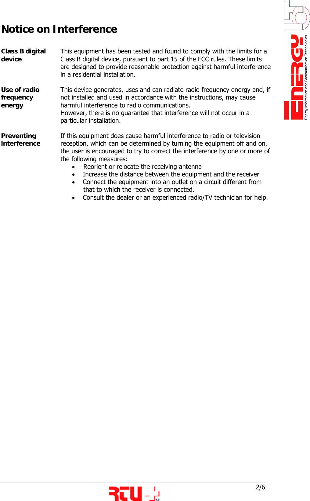  2/6 Notice on Interference  Class B digital device  This equipment has been tested and found to comply with the limits for a Class B digital device, pursuant to part 15 of the FCC rules. These limits are designed to provide reasonable protection against harmful interference in a residential installation.  Use of radio frequency energy  This device generates, uses and can radiate radio frequency energy and, if not installed and used in accordance with the instructions, may cause harmful interference to radio communications. However, there is no guarantee that interference will not occur in a particular installation.  Preventing interference  If this equipment does cause harmful interference to radio or television reception, which can be determined by turning the equipment off and on, the user is encouraged to try to correct the interference by one or more of the following measures: &bull; Reorient or relocate the receiving antenna &bull;     Increase the distance between the equipment and the receiver &bull;     Connect the equipment into an outlet on a circuit different from   that to which the receiver is connected. &bull;     Consult the dealer or an experienced radio/TV technician for help.                