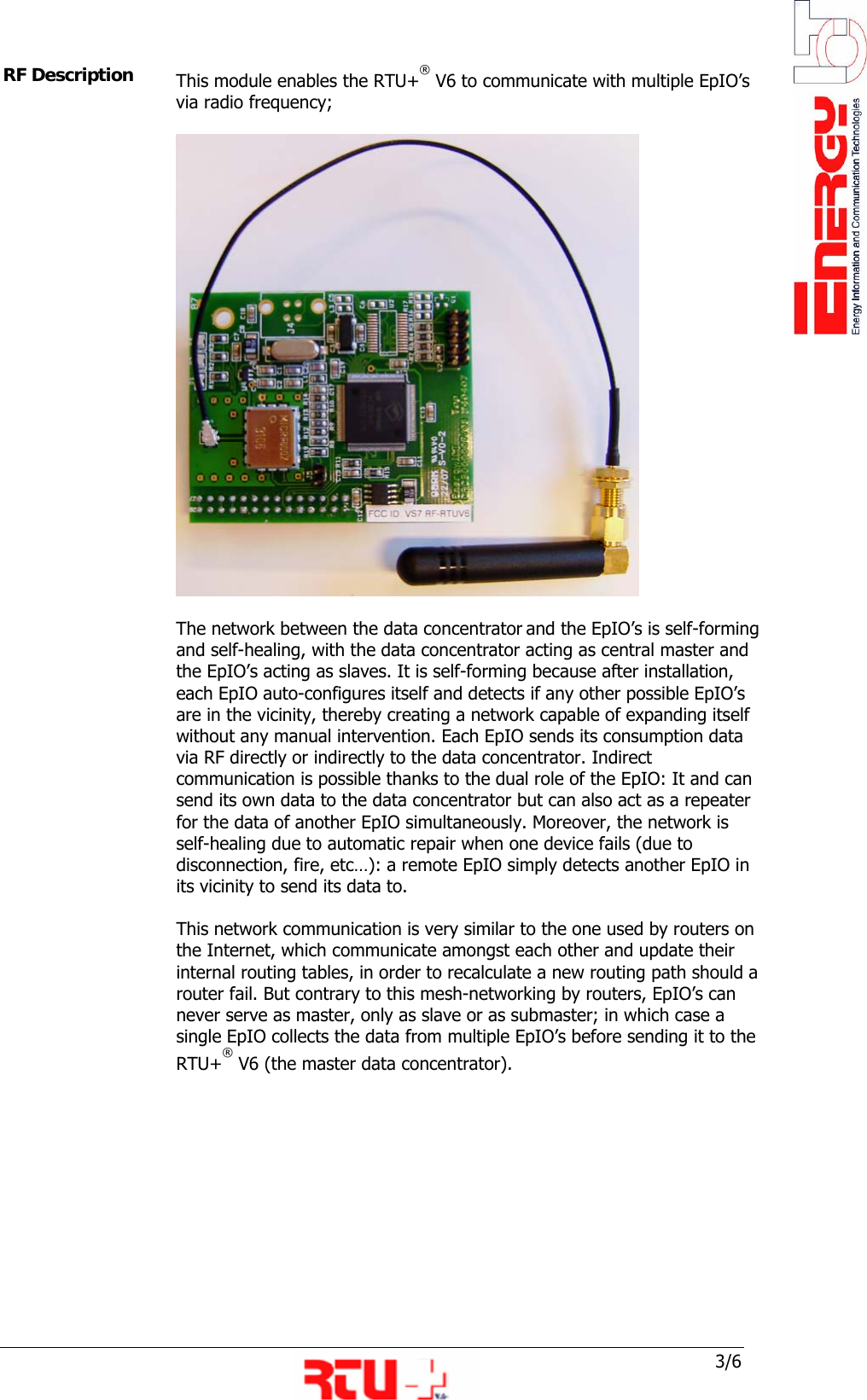  3/6 RF Description  This module enables the RTU+&reg; V6 to communicate with multiple EpIO&rsquo;s via radio frequency;   The network between the data concentrator and the EpIO&rsquo;s is self-forming and self-healing, with the data concentrator acting as central master and the EpIO&rsquo;s acting as slaves. It is self-forming because after installation, each EpIO auto-configures itself and detects if any other possible EpIO&rsquo;s are in the vicinity, thereby creating a network capable of expanding itself without any manual intervention. Each EpIO sends its consumption data via RF directly or indirectly to the data concentrator. Indirect communication is possible thanks to the dual role of the EpIO: It and can send its own data to the data concentrator but can also act as a repeater for the data of another EpIO simultaneously. Moreover, the network is self-healing due to automatic repair when one device fails (due to disconnection, fire, etc&hellip;): a remote EpIO simply detects another EpIO in its vicinity to send its data to.  This network communication is very similar to the one used by routers on the Internet, which communicate amongst each other and update their internal routing tables, in order to recalculate a new routing path should a router fail. But contrary to this mesh-networking by routers, EpIO&rsquo;s can never serve as master, only as slave or as submaster; in which case a single EpIO collects the data from multiple EpIO&rsquo;s before sending it to the RTU+&reg; V6 (the master data concentrator).        
