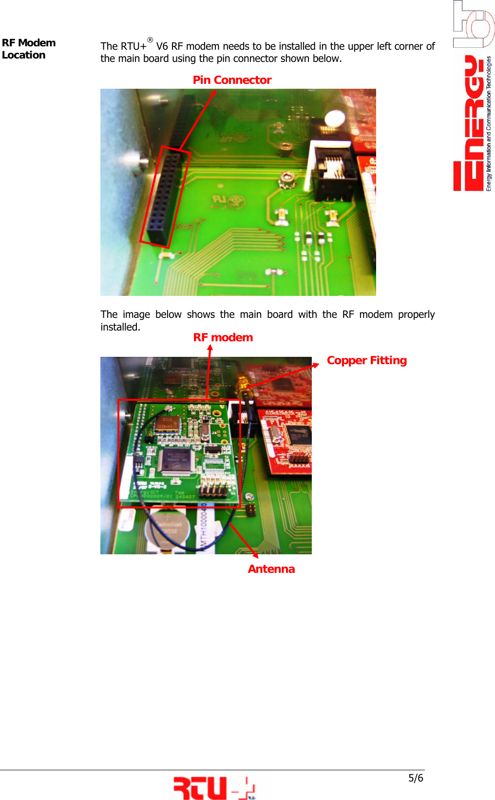  5/6 Antenna RF modem Antenna  Copper Fitting RF Modem Location   The RTU+&reg; V6 RF modem needs to be installed in the upper left corner of the main board using the pin connector shown below.       The image below shows the main board with the RF modem properly installed.         Pin Connector 