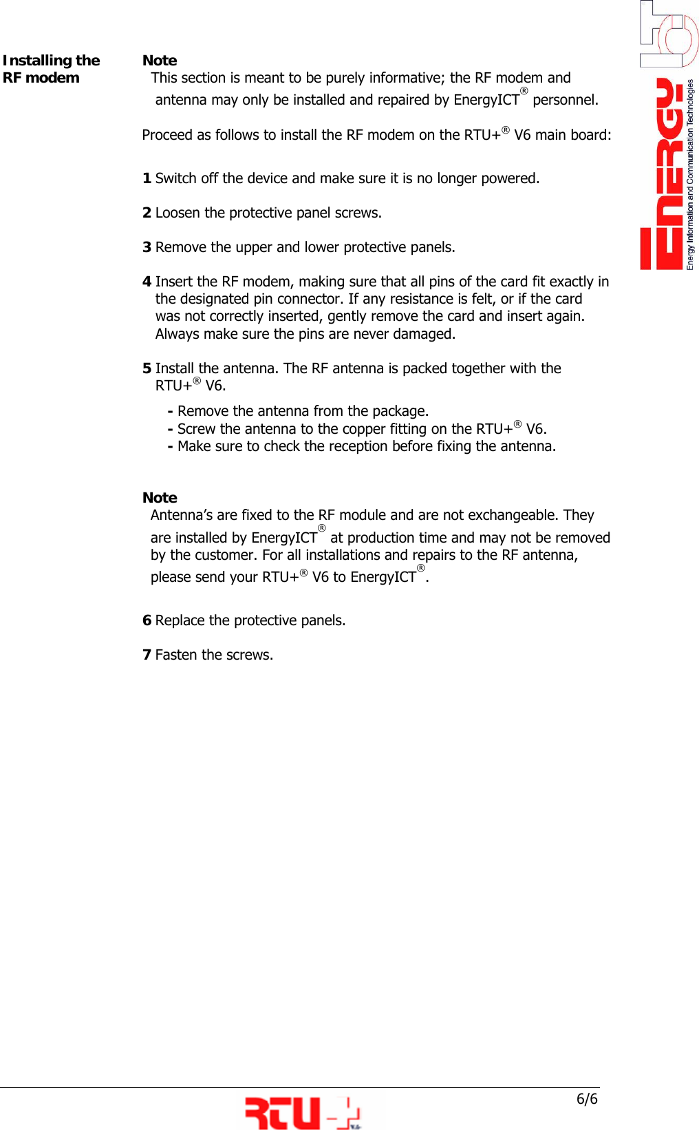  6/6 Installing the RF modem  Note    This section is meant to be purely informative; the RF modem and       antenna may only be installed and repaired by EnergyICT&reg; personnel.  Proceed as follows to install the RF modem on the RTU+&reg; V6 main board:  1 Switch off the device and make sure it is no longer powered.  2 Loosen the protective panel screws.  3 Remove the upper and lower protective panels.  4 Insert the RF modem, making sure that all pins of the card fit exactly in     the designated pin connector. If any resistance is felt, or if the card       was not correctly inserted, gently remove the card and insert again.     Always make sure the pins are never damaged.   5 Install the antenna. The RF antenna is packed together with the     RTU+&reg; V6.        - Remove the antenna from the package.        - Screw the antenna to the copper fitting on the RTU+&reg; V6.        - Make sure to check the reception before fixing the antenna.    Note Antenna&rsquo;s are fixed to the RF module and are not exchangeable. They    are installed by EnergyICT&reg; at production time and may not be removed by the customer. For all installations and repairs to the RF antenna,  please send your RTU+&reg; V6 to EnergyICT&reg;.     6 Replace the protective panels.  7 Fasten the screws.             