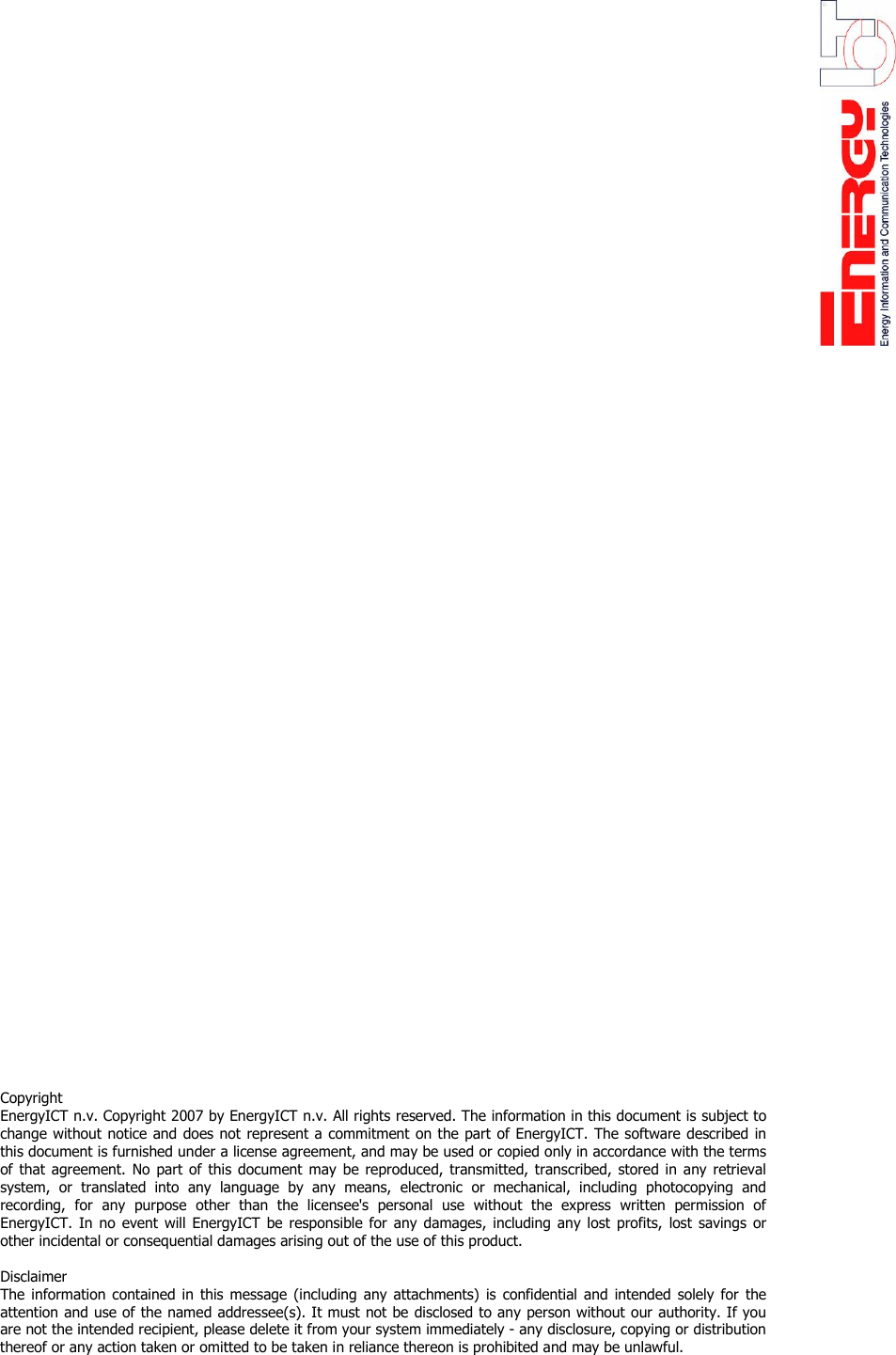                                                   Copyright  EnergyICT n.v. Copyright 2007 by EnergyICT n.v. All rights reserved. The information in this document is subject to change without notice and does not represent a commitment on the part of EnergyICT. The software described in this document is furnished under a license agreement, and may be used or copied only in accordance with the terms of that agreement. No part of this document may be reproduced, transmitted, transcribed, stored in any retrieval system, or translated into any language by any means, electronic or mechanical, including photocopying and recording, for any purpose other than the licensee's personal use without the express written permission of EnergyICT. In no event will EnergyICT be responsible for any damages, including any lost profits, lost savings or other incidental or consequential damages arising out of the use of this product.   Disclaimer  The information contained in this message (including any attachments) is confidential and intended solely for the attention and use of the named addressee(s). It must not be disclosed to any person without our authority. If you are not the intended recipient, please delete it from your system immediately - any disclosure, copying or distribution thereof or any action taken or omitted to be taken in reliance thereon is prohibited and may be unlawful.  