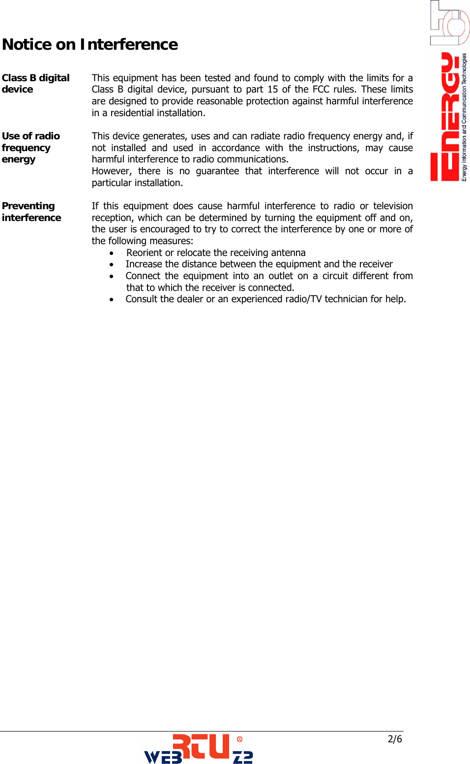  2/6 Notice on Interference  Class B digital device  This equipment has been tested and found to comply with the limits for a Class B digital device, pursuant to part 15 of the FCC rules. These limits are designed to provide reasonable protection against harmful interference in a residential installation.  Use of radio frequency energy  This device generates, uses and can radiate radio frequency energy and, if not installed and used in accordance with the instructions, may cause harmful interference to radio communications. However, there is no guarantee that interference will not occur in a particular installation.  Preventing interference  If this equipment does cause harmful interference to radio or television reception, which can be determined by turning the equipment off and on, the user is encouraged to try to correct the interference by one or more of the following measures: &bull; Reorient or relocate the receiving antenna &bull;     Increase the distance between the equipment and the receiver &bull;     Connect the equipment into an outlet on a circuit different from that to which the receiver is connected. &bull;     Consult the dealer or an experienced radio/TV technician for help.                      
