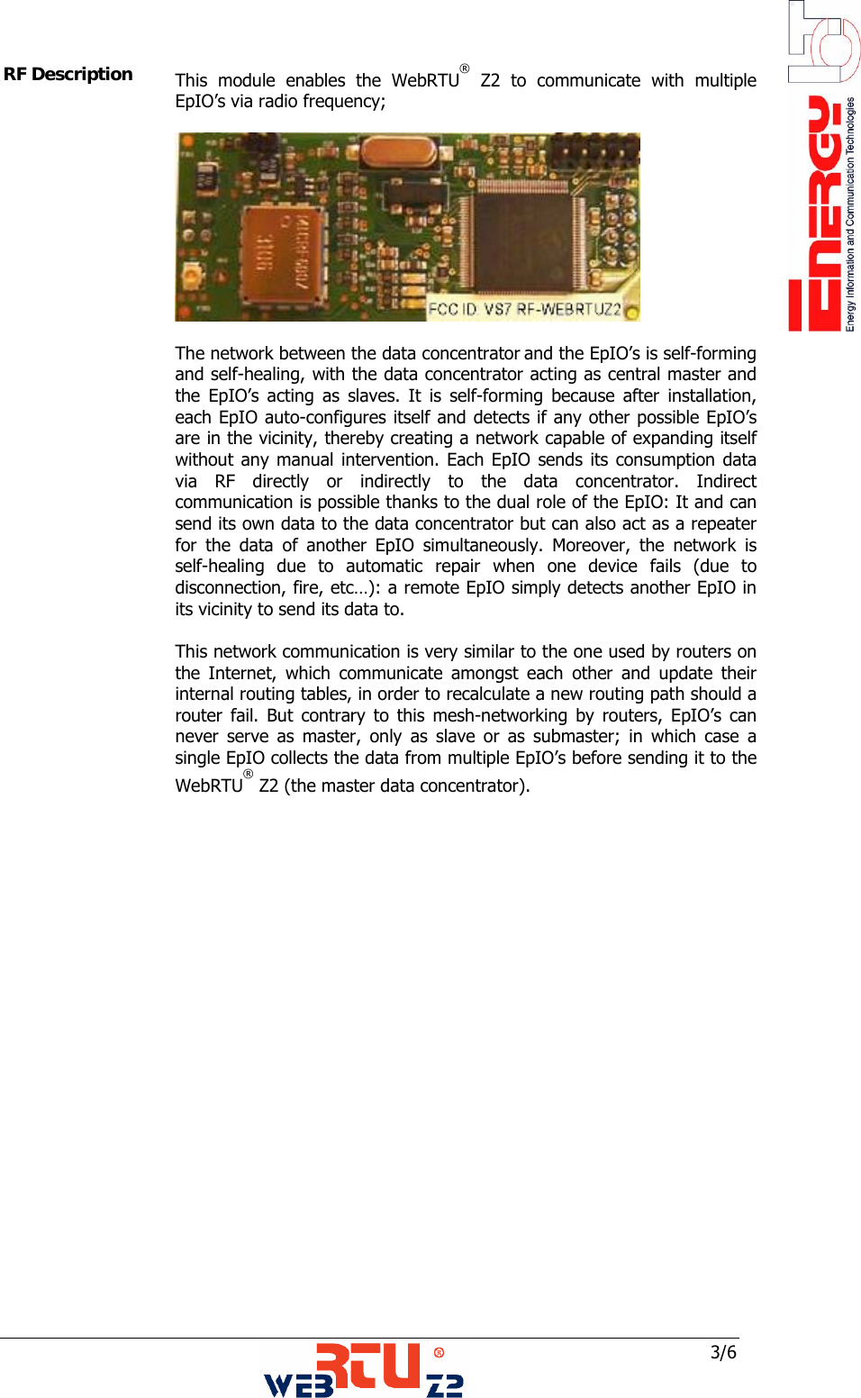  3/6 RF Description  This module enables the WebRTU&reg; Z2 to communicate with multiple EpIO&rsquo;s via radio frequency;   The network between the data concentrator and the EpIO&rsquo;s is self-forming and self-healing, with the data concentrator acting as central master and the EpIO&rsquo;s acting as slaves. It is self-forming because after installation, each EpIO auto-configures itself and detects if any other possible EpIO&rsquo;s are in the vicinity, thereby creating a network capable of expanding itself without any manual intervention. Each EpIO sends its consumption data via RF directly or indirectly to the data concentrator. Indirect communication is possible thanks to the dual role of the EpIO: It and can send its own data to the data concentrator but can also act as a repeater for the data of another EpIO simultaneously. Moreover, the network is self-healing due to automatic repair when one device fails (due to disconnection, fire, etc&hellip;): a remote EpIO simply detects another EpIO in its vicinity to send its data to.  This network communication is very similar to the one used by routers on the Internet, which communicate amongst each other and update their internal routing tables, in order to recalculate a new routing path should a router fail. But contrary to this mesh-networking by routers, EpIO&rsquo;s can never serve as master, only as slave or as submaster; in which case a single EpIO collects the data from multiple EpIO&rsquo;s before sending it to the WebRTU&reg; Z2 (the master data concentrator).           