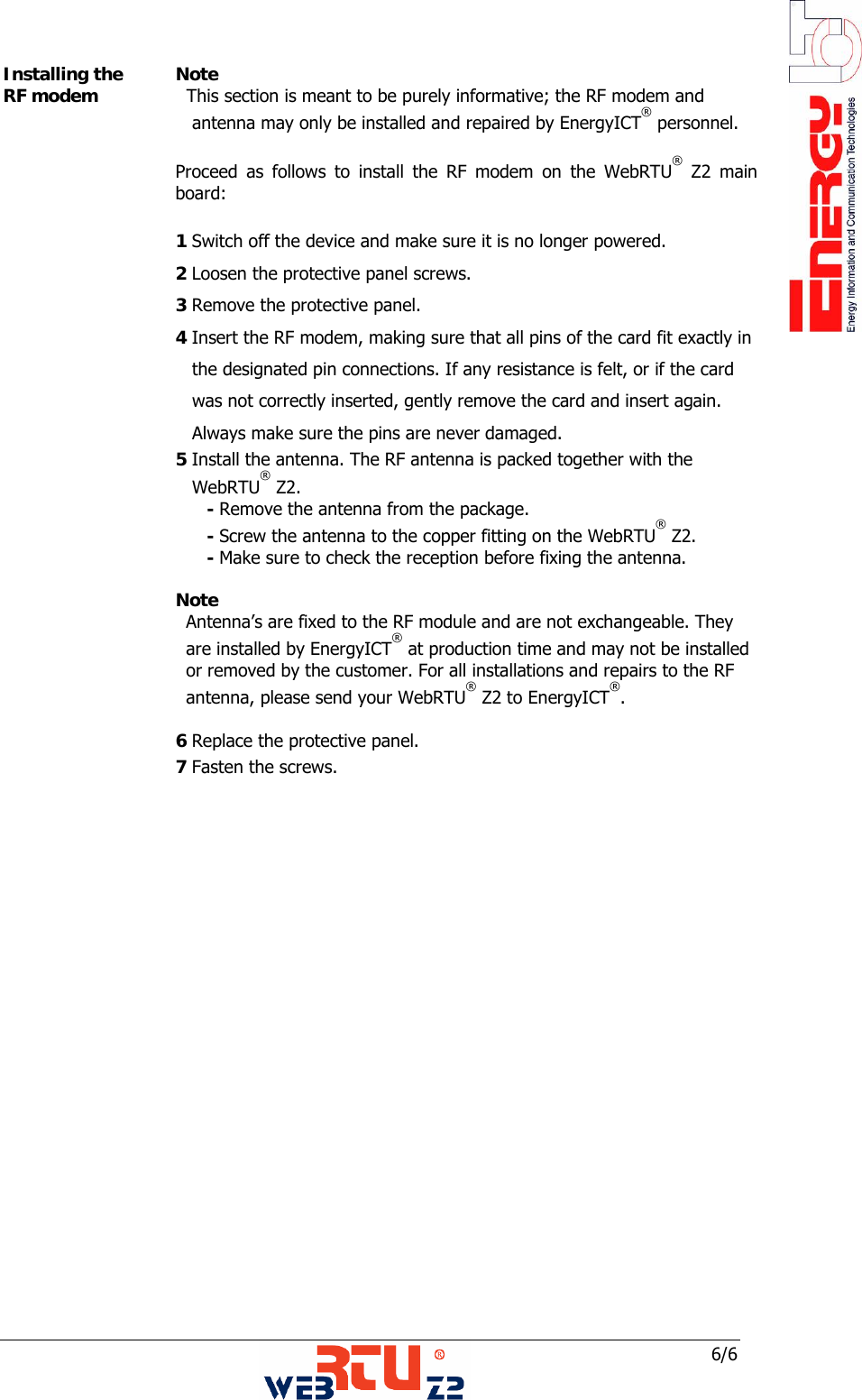 6/6 Installing the RF modem  Note    This section is meant to be purely informative; the RF modem and       antenna may only be installed and repaired by EnergyICT&reg; personnel.    Proceed as follows to install the RF modem on the WebRTU&reg; Z2 main board:   1 Switch off the device and make sure it is no longer powered.  2 Loosen the protective panel screws.  3 Remove the protective panel.  4 Insert the RF modem, making sure that all pins of the card fit exactly in      the designated pin connections. If any resistance is felt, or if the card       was not correctly inserted, gently remove the card and insert again.     Always make sure the pins are never damaged.   5 Install the antenna. The RF antenna is packed together with the     WebRTU&reg; Z2.        - Remove the antenna from the package.        - Screw the antenna to the copper fitting on the WebRTU&reg; Z2.        - Make sure to check the reception before fixing the antenna.   Note Antenna&rsquo;s are fixed to the RF module and are not exchangeable. They    are installed by EnergyICT&reg; at production time and may not be installed  or removed by the customer. For all installations and repairs to the RF  antenna, please send your WebRTU&reg; Z2 to EnergyICT&reg;.     6 Replace the protective panel.  7 Fasten the screws.     