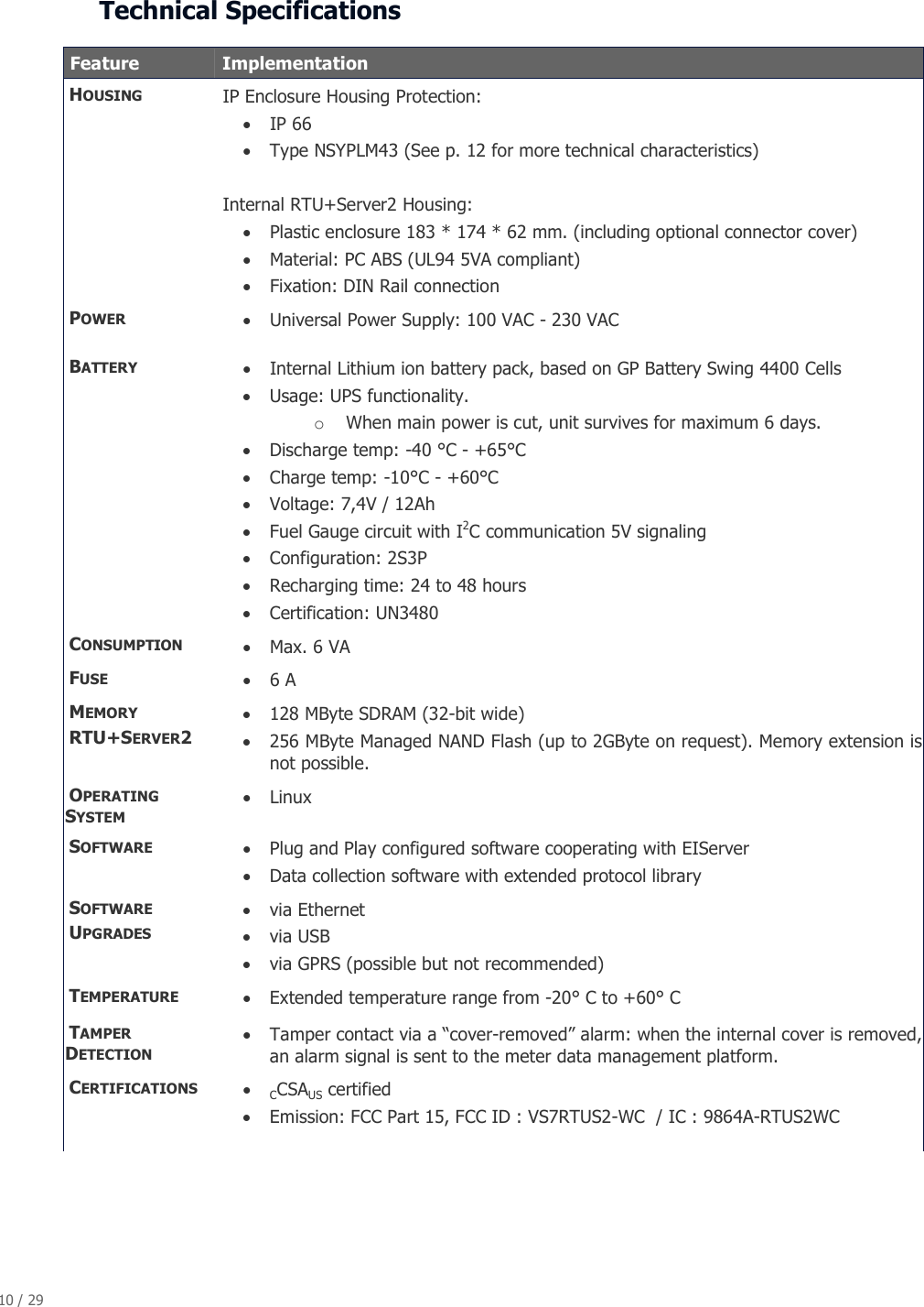 10 / 29   Technical Specifications   Feature   Implementation  HOUSING  IP Enclosure Housing Protection: &bull; IP 66  &bull; Type NSYPLM43 (See p. 12 for more technical characteristics)   Internal RTU+Server2 Housing: &bull; Plastic enclosure 183 * 174 * 62 mm. (including optional connector cover) &bull; Material: PC ABS (UL94 5VA compliant) &bull; Fixation: DIN Rail connection  POWER  &bull; Universal Power Supply: 100 VAC - 230 VAC  BATTERY &bull; Internal Lithium ion battery pack, based on GP Battery Swing 4400 Cells  &bull; Usage: UPS functionality.  o When main power is cut, unit survives for maximum 6 days. &bull; Discharge temp: -40 &deg;C - +65&deg;C &bull; Charge temp: -10&deg;C - +60&deg;C &bull; Voltage: 7,4V / 12Ah &bull; Fuel Gauge circuit with I2C communication 5V signaling &bull; Configuration: 2S3P &bull; Recharging time: 24 to 48 hours &bull; Certification: UN3480  CONSUMPTION  &bull; Max. 6 VA  FUSE  &bull; 6 A  MEMORY  RTU+SERVER2 &bull; 128 MByte SDRAM (32-bit wide) &bull; 256 MByte Managed NAND Flash (up to 2GByte on request). Memory extension is not possible.  OPERATING   SYSTEM &bull; Linux  SOFTWARE &bull; Plug and Play configured software cooperating with EIServer &bull; Data collection software with extended protocol library  SOFTWARE     UPGRADES &bull; via Ethernet  &bull; via USB  &bull; via GPRS (possible but not recommended)  TEMPERATURE &bull; Extended temperature range from -20&deg; C to +60&deg; C  TAMPER DETECTION &bull; Tamper contact via a &ldquo;cover-removed&rdquo; alarm: when the internal cover is removed, an alarm signal is sent to the meter data management platform.  CERTIFICATIONS &bull; CCSAUS certified &bull; Emission: FCC Part 15, FCC ID : VS7RTUS2-WC  / IC : 9864A-RTUS2WC  