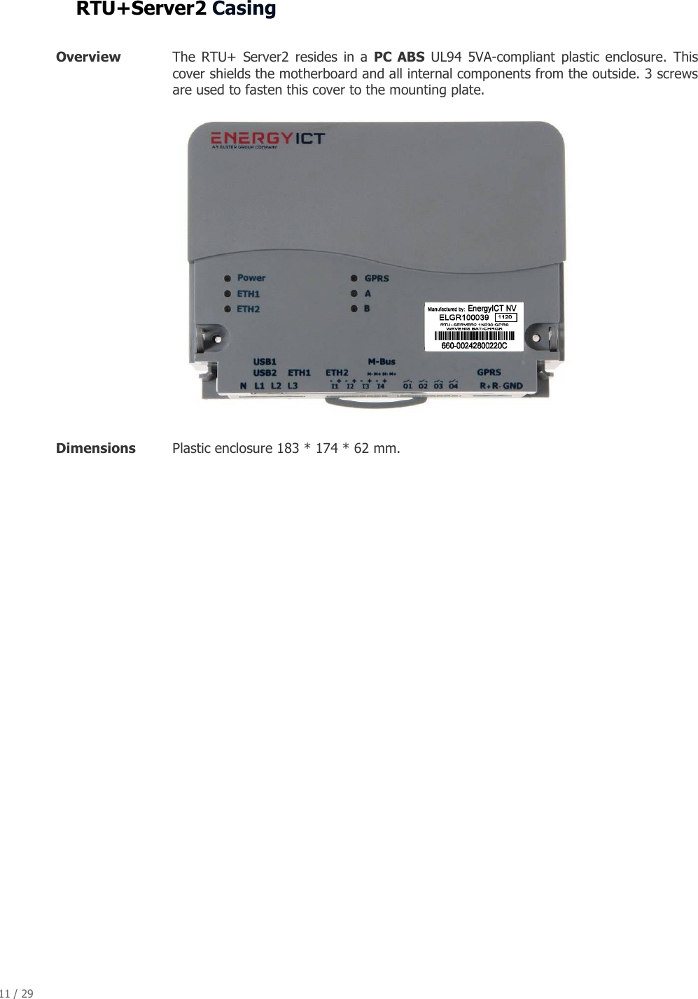 11 / 29   RTU+Server2 Casing  Overview   The  RTU+  Server2  resides  in  a  PC  ABS  UL94  5VA-compliant  plastic enclosure.  This cover shields the motherboard and all internal components from the outside. 3 screws are used to fasten this cover to the mounting plate.  Dimensions  Plastic enclosure 183 * 174 * 62 mm.       