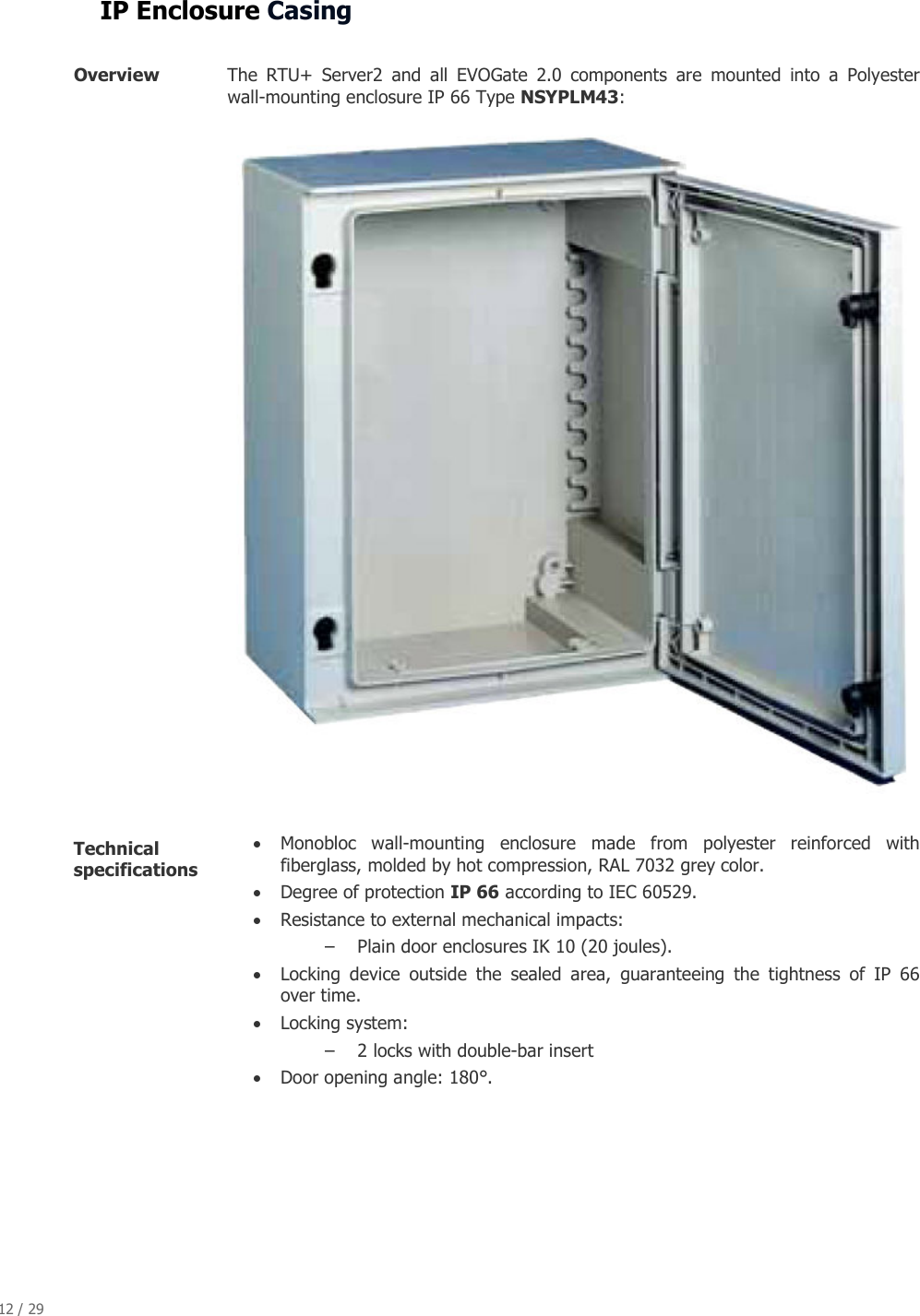 12 / 29   IP Enclosure Casing  Overview  The  RTU+  Server2  and  all  EVOGate  2.0  components  are  mounted  into  a  Polyester wall-mounting enclosure IP 66 Type NSYPLM43:  Technical specifications   &bull; Monobloc  wall-mounting  enclosure  made  from  polyester  reinforced  with fiberglass, molded by hot compression, RAL 7032 grey color. &bull; Degree of protection IP 66 according to IEC 60529. &bull; Resistance to external mechanical impacts: &ndash; Plain door enclosures IK 10 (20 joules). &bull; Locking  device  outside  the  sealed  area,  guaranteeing  the  tightness  of  IP  66 over time. &bull; Locking system: &ndash; 2 locks with double-bar insert &bull; Door opening angle: 180&deg;. 