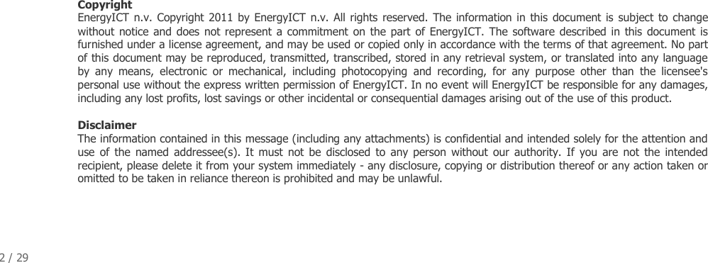 2 / 29                                   Copyright  EnergyICT n.v. Copyright 2011 by EnergyICT n.v. All rights reserved.  The information in this  document is  subject  to change without notice and does not represent  a  commitment on the part of EnergyICT.  The  software described in this document is furnished under a license agreement, and may be used or copied only in accordance with the terms of that agreement. No part of this document may be reproduced, transmitted, transcribed, stored in any retrieval system, or translated into any language by  any  means,  electronic  or  mechanical,  including  photocopying  and  recording,  for  any  purpose  other  than  the  licensee's personal use without the express written permission of EnergyICT. In no event will EnergyICT be responsible for any damages, including any lost profits, lost savings or other incidental or consequential damages arising out of the use of this product.   Disclaimer  The information contained in this message (including any attachments) is confidential and intended solely for the attention and use  of  the  named  addressee(s). It  must  not  be  disclosed  to  any person  without  our  authority.  If  you  are not  the  intended recipient, please delete it from your system immediately - any disclosure, copying or distribution thereof or any action taken or omitted to be taken in reliance thereon is prohibited and may be unlawful.  