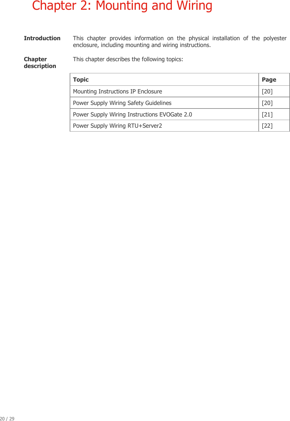 20 / 29   Chapter 2: Mounting and Wiring  Introduction   This  chapter  provides  information  on  the  physical  installation  of  the  polyester enclosure, including mounting and wiring instructions.  Chapter description  This chapter describes the following topics: Topic  Page  Mounting Instructions IP Enclosure  [20] Power Supply Wiring Safety Guidelines   [20] Power Supply Wiring Instructions EVOGate 2.0  [21] Power Supply Wiring RTU+Server2  [22]                                 