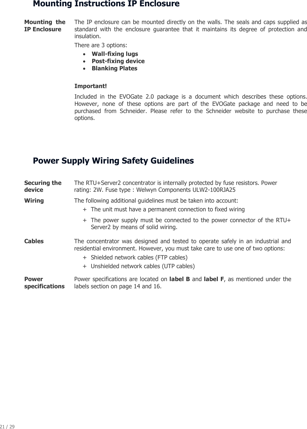 21 / 29   Mounting Instructions IP Enclosure      Power Supply Wiring Safety Guidelines  Securing the device The RTU+Server2 concentrator is internally protected by fuse resistors. Power rating: 2W. Fuse type : Welwyn Components ULW2-100RJA25 Wiring  The following additional guidelines must be taken into account:  + The unit must have a permanent connection to fixed wiring + The power supply must be connected to the power connector of the RTU+ Server2 by means of solid wiring. Cables  The  concentrator  was  designed  and  tested  to  operate  safely  in an  industrial  and residential environment. However, you must take care to use one of two options: + Shielded network cables (FTP cables)  + Unshielded network cables (UTP cables) Power specifications Power specifications are located on label B and label F, as mentioned under the labels section on page 14 and 16.  Mounting  the IP Enclosure The IP enclosure can be mounted directly on the walls. The seals and caps supplied as standard  with  the  enclosure  guarantee  that  it  maintains  its  degree  of  protection  and insulation. There are 3 options: &bull; Wall-fixing lugs &bull; Post-fixing device &bull; Blanking Plates  Important! Included  in  the  EVOGate  2.0  package  is  a  document  which  describes  these  options. However,  none  of  these  options  are  part  of  the  EVOGate  package  and  need  to  be purchased  from  Schneider.  Please  refer  to  the  Schneider  website  to  purchase  these options. 