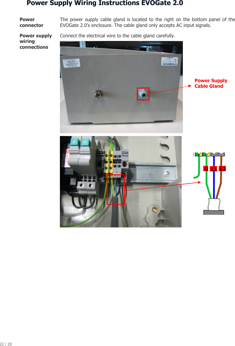 22 / 29   Power Supply Wiring Instructions EVOGate 2.0  Power connector  The  power  supply  cable gland is located  to  the  right on  the bottom  panel of  the EVOGate 2.0&rsquo;s enclosure. The cable gland only accepts AC input signals. Power supply wiring connections Connect the electrical wire to the cable gland carefully.                  Power Supply Cable Gland  G   L1  L2 