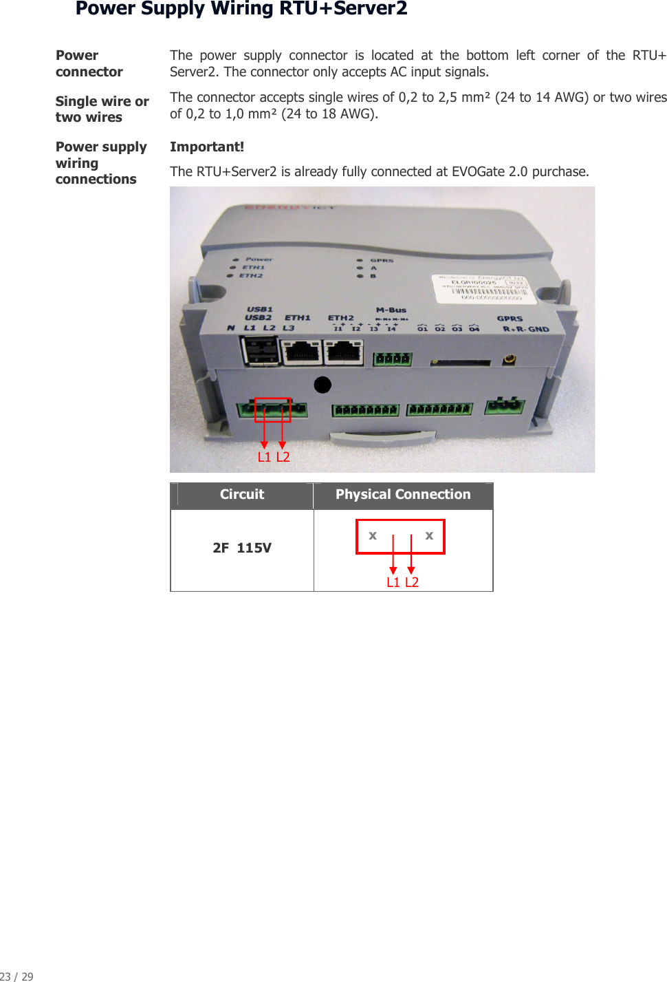 23 / 29   Power Supply Wiring RTU+Server2  Power connector  The  power  supply  connector  is  located  at  the  bottom  left  corner  of  the  RTU+ Server2. The connector only accepts AC input signals. Single wire or two wires  The connector accepts single wires of 0,2 to 2,5 mm&sup2; (24 to 14 AWG) or two wires of 0,2 to 1,0 mm&sup2; (24 to 18 AWG). Power supply wiring connections Important! The RTU+Server2 is already fully connected at EVOGate 2.0 purchase.      Circuit  Physical Connection  2F  115V                   L1 L2  L1 L2  x x 