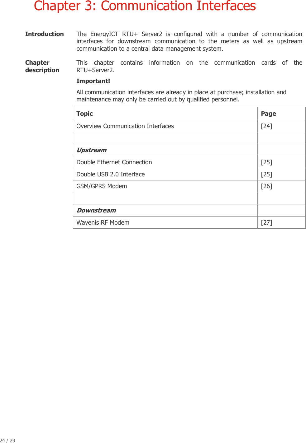 24 / 29   Chapter 3: Communication Interfaces  Introduction   The  EnergyICT  RTU+  Server2  is  configured  with  a  number  of  communication interfaces  for  downstream  communication  to  the  meters  as  well  as  upstream communication to a central data management system. Chapter description  This  chapter  contains  information  on  the  communication  cards  of  the RTU+Server2. Important! All communication interfaces are already in place at purchase; installation and maintenance may only be carried out by qualified personnel. Topic  Page  Overview Communication Interfaces [24]   Upstream   Double Ethernet Connection  [25]  Double USB 2.0 Interface  [25]  GSM/GPRS Modem   [26]    Downstream   Wavenis RF Modem   [27]                         
