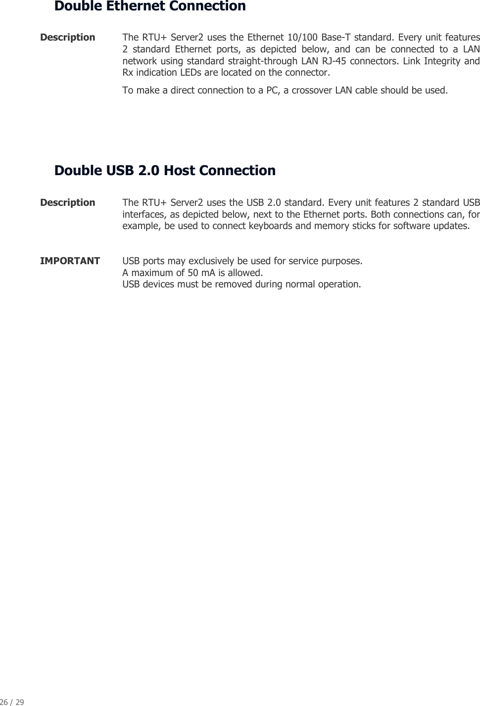 26 / 29   Double Ethernet Connection  Description  The RTU+ Server2 uses the Ethernet 10/100 Base-T standard. Every unit features 2  standard  Ethernet  ports,  as  depicted  below,  and  can  be  connected  to  a  LAN network using standard straight-through LAN RJ-45 connectors. Link Integrity and Rx indication LEDs are located on the connector.  To make a direct connection to a PC, a crossover LAN cable should be used.     Double USB 2.0 Host Connection  Description  The RTU+ Server2 uses the USB 2.0 standard. Every unit features 2 standard USB interfaces, as depicted below, next to the Ethernet ports. Both connections can, for example, be used to connect keyboards and memory sticks for software updates.  IMPORTANT  USB ports may exclusively be used for service purposes.   A maximum of 50 mA is allowed. USB devices must be removed during normal operation.                 