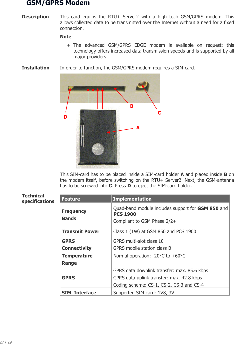 27 / 29   GSM/GPRS Modem  Description  This  card  equips  the  RTU+  Server2  with  a  high  tech  GSM/GPRS  modem.  This allows collected data to be transmitted over the Internet without a need for a fixed connection.  Note  + The  advanced  GSM/GPRS  EDGE  modem  is  available  on  request:  this technology offers increased data transmission speeds and is supported by all major providers. Installation       In order to function, the GSM/GPRS modem requires a SIM-card.            This SIM-card has to be placed inside a SIM-card holder A and placed inside B on the modem itself, before switching on the RTU+ Server2. Next, the GSM-antenna has to be screwed into C. Press D to eject the SIM-card holder. Technical specifications    Feature   Implementation  Frequency   Bands  Quad-band module includes support for GSM 850 and PCS 1900   Compliant to GSM Phase 2/2+  Transmit Power    Class 1 (1W) at GSM 850 and PCS 1900  GPRS    Connectivity  GPRS multi-slot class 10  GPRS mobile station class B   Temperature   Range  Normal operation: -20&deg;C to +60&deg;C    GPRS  GPRS data downlink transfer: max. 85.6 kbps    GPRS data uplink transfer: max. 42.8 kbps  Coding scheme: CS-1, CS-2, CS-3 and CS-4   SIM  Interface   Supported SIM card: 1V8, 3V     B  C  A  D 