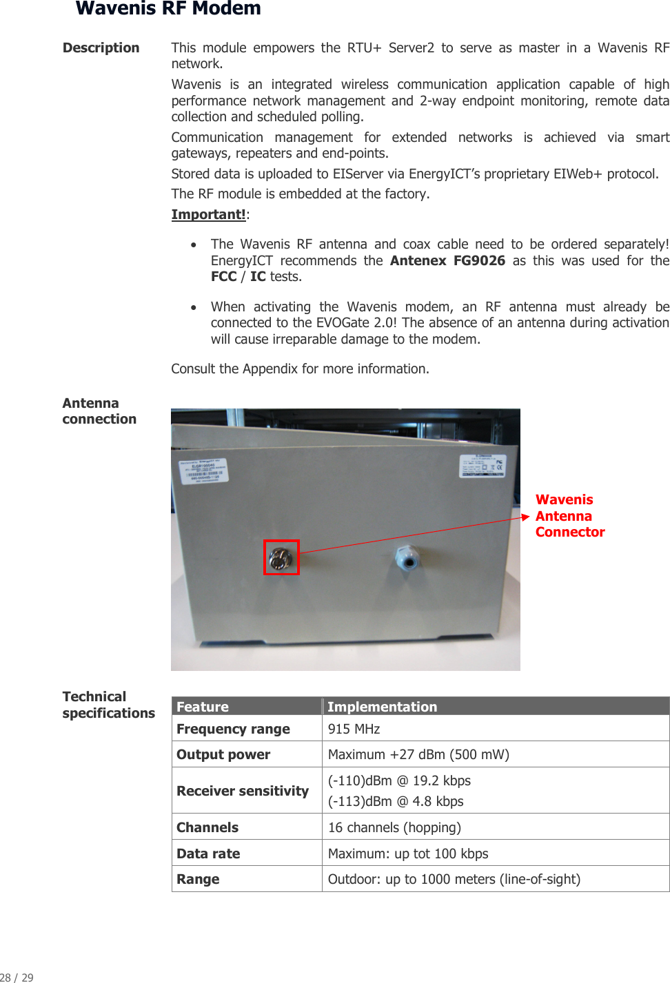 28 / 29   Wavenis RF Modem  Description  This  module  empowers  the  RTU+  Server2  to  serve  as  master  in  a  Wavenis  RF network.  Wavenis  is  an  integrated  wireless  communication  application  capable  of  high performance  network  management  and  2-way  endpoint  monitoring,  remote  data collection and scheduled polling. Communication  management  for  extended  networks  is  achieved  via  smart gateways, repeaters and end-points.  Stored data is uploaded to EIServer via EnergyICT&rsquo;s proprietary EIWeb+ protocol. The RF module is embedded at the factory. Important!:  &bull; The  Wavenis  RF  antenna  and  coax  cable  need  to  be  ordered  separately! EnergyICT  recommends  the  Antenex  FG9026  as  this  was  used  for  the FCC / IC tests. &bull; When  activating  the  Wavenis  modem,  an  RF  antenna  must  already  be connected to the EVOGate 2.0! The absence of an antenna during activation will cause irreparable damage to the modem. Consult the Appendix for more information. Antenna connection     Technical specifications    Feature   Implementation  Frequency range  915 MHz  Output power  Maximum +27 dBm (500 mW)   Receiver sensitivity  (-110)dBm @ 19.2 kbps (-113)dBm @ 4.8 kbps  Channels  16 channels (hopping)  Data rate  Maximum: up tot 100 kbps  Range  Outdoor: up to 1000 meters (line-of-sight)    Wavenis Antenna Connector 
