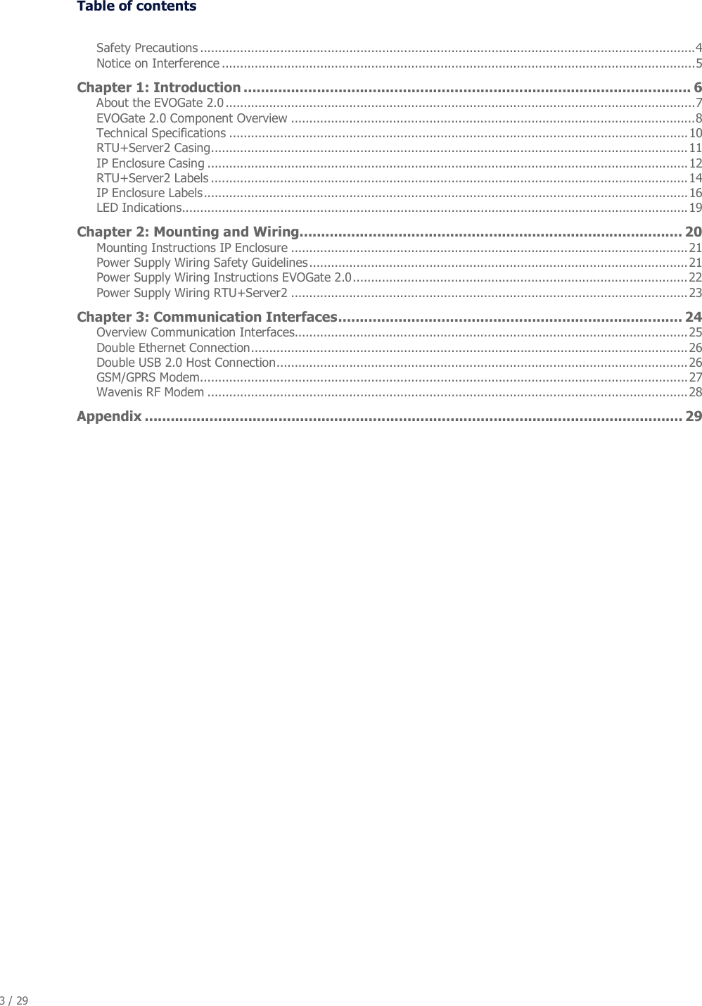 3 / 29   Table of contents  Safety Precautions ........................................................................................................................................4 Notice on Interference ..................................................................................................................................5 Chapter 1: Introduction ........................................................................................................ 6 About the EVOGate 2.0 .................................................................................................................................7 EVOGate 2.0 Component Overview ...............................................................................................................8 Technical Specifications ..............................................................................................................................10 RTU+Server2 Casing...................................................................................................................................11 IP Enclosure Casing ....................................................................................................................................12 RTU+Server2 Labels ...................................................................................................................................14 IP Enclosure Labels.....................................................................................................................................16 LED Indications...........................................................................................................................................19 Chapter 2: Mounting and Wiring......................................................................................... 20 Mounting Instructions IP Enclosure .............................................................................................................21 Power Supply Wiring Safety Guidelines........................................................................................................21 Power Supply Wiring Instructions EVOGate 2.0............................................................................................22 Power Supply Wiring RTU+Server2 .............................................................................................................23 Chapter 3: Communication Interfaces................................................................................ 24 Overview Communication Interfaces............................................................................................................25 Double Ethernet Connection........................................................................................................................26 Double USB 2.0 Host Connection.................................................................................................................26 GSM/GPRS Modem......................................................................................................................................27 Wavenis RF Modem ....................................................................................................................................28 Appendix ............................................................................................................................. 29 