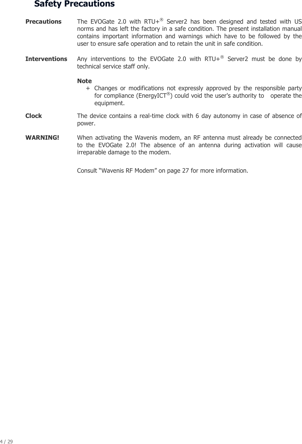 4 / 29   Safety Precautions  Precautions   The  EVOGate  2.0  with  RTU+&reg;  Server2  has  been  designed  and  tested  with  US norms and has left the factory in a safe condition. The present installation manual contains  important  information  and  warnings  which  have  to  be  followed  by  the user to ensure safe operation and to retain the unit in safe condition. Interventions   Any  interventions  to  the  EVOGate  2.0  with  RTU+&reg;  Server2  must  be  done  by technical service staff only.  Note  + Changes  or  modifications  not  expressly  approved  by  the  responsible  party for compliance (EnergyICT&reg;) could void the user's authority to   operate the equipment.  Clock   The device contains a real-time clock with 6 day autonomy in case of  absence of power. WARNING!   When  activating the  Wavenis modem,  an RF  antenna must already  be connected to  the  EVOGate  2.0!  The  absence  of  an  antenna  during  activation  will  cause irreparable damage to the modem.  Consult &ldquo;Wavenis RF Modem&rdquo; on page 27 for more information. 