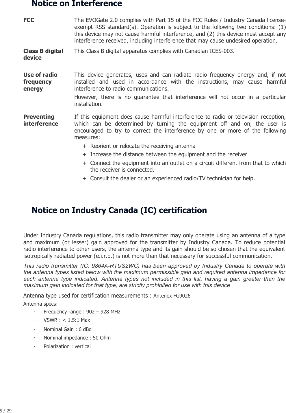 5 / 29   Notice on Interference  FCC  The EVOGate 2.0 complies with Part 15 of the FCC Rules / Industry Canada license-exempt  RSS  standard(s).  Operation is  subject  to  the  following  two  conditions:  (1) this device may not cause harmful interference, and (2) this device must accept any interference received, including interference that may cause undesired operation. Class B digital device  This Class B digital apparatus complies with Canadian ICES-003. Use of radio frequency energy  This  device  generates,  uses  and  can  radiate  radio  frequency  energy  and,  if  not installed  and  used  in  accordance  with  the  instructions,  may  cause  harmful interference to radio communications. However,  there  is  no  guarantee  that  interference  will  not  occur  in  a  particular installation. Preventing interference  If  this equipment  does cause harmful  interference  to radio  or television reception, which  can  be  determined  by  turning  the  equipment  off  and  on,  the  user  is encouraged  to  try  to  correct  the  interference  by  one  or  more  of  the  following measures: + Reorient or relocate the receiving antenna + Increase the distance between the equipment and the receiver + Connect the equipment into an outlet on a circuit different from that to which the receiver is connected. + Consult the dealer or an experienced radio/TV technician for help.   Notice on Industry Canada (IC) certification  Under Industry Canada regulations, this radio transmitter may only operate using an antenna of a type and  maximum  (or  lesser)  gain  approved  for  the  transmitter  by  Industry  Canada.  To  reduce  potential radio interference to other users, the antenna type and its gain should be so chosen that the equivalent isotropically radiated power (e.i.r.p.) is not more than that necessary for successful communication. This  radio  transmitter  (IC:  9864A-RTUS2WC)  has  been  approved  by  Industry  Canada  to operate  with the antenna types listed below with the maximum permissible gain and required antenna impedance for each  antenna  type  indicated.  Antenna  types  not  included  in  this  list,  having  a  gain  greater  than  the maximum gain indicated for that type, are strictly prohibited for use with this device Antenna type used for certification measurements : Antenex FG9026 Antenna specs: - Frequency range : 902 &ndash; 928 MHz - VSWR : < 1.5:1 Max - Nominal Gain : 6 dBd - Nominal impedance : 50 Ohm - Polarization : vertical  
