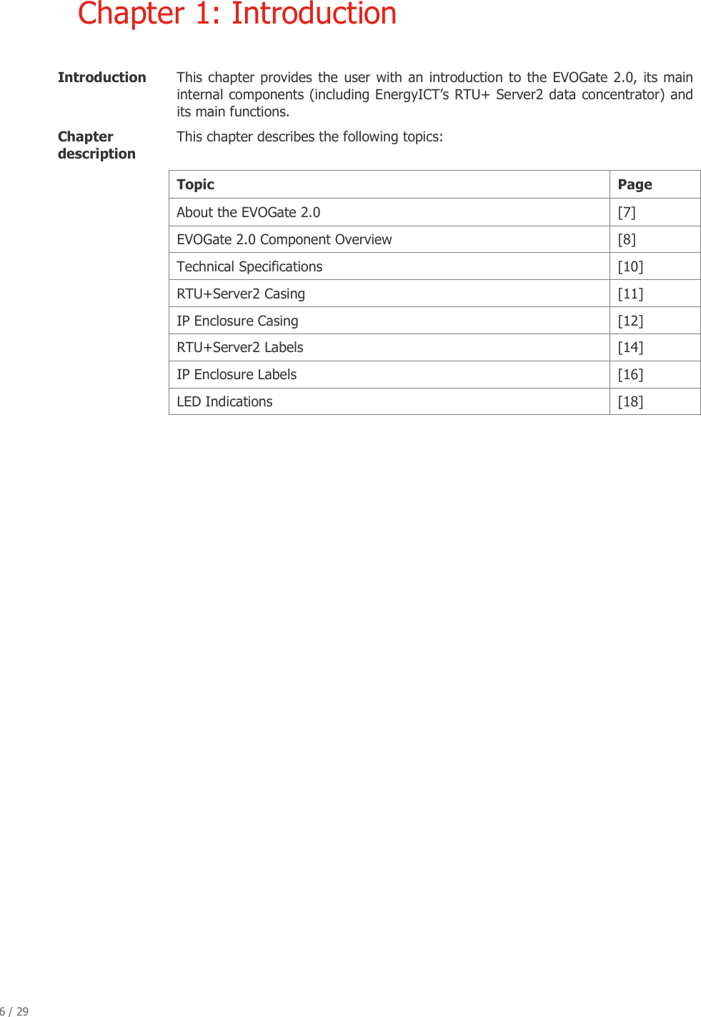 6 / 29   Chapter 1: Introduction  Introduction   This chapter provides  the user  with an introduction to the  EVOGate 2.0, its main internal components (including EnergyICT&rsquo;s RTU+ Server2 data concentrator) and its main functions.  Chapter description  This chapter describes the following topics:   Topic  Page   About the EVOGate 2.0  [7]   EVOGate 2.0 Component Overview  [8]  Technical Specifications  [10]   RTU+Server2 Casing  [11]    IP Enclosure Casing  [12]    RTU+Server2 Labels  [14]    IP Enclosure Labels  [16]    LED Indications  [18]     